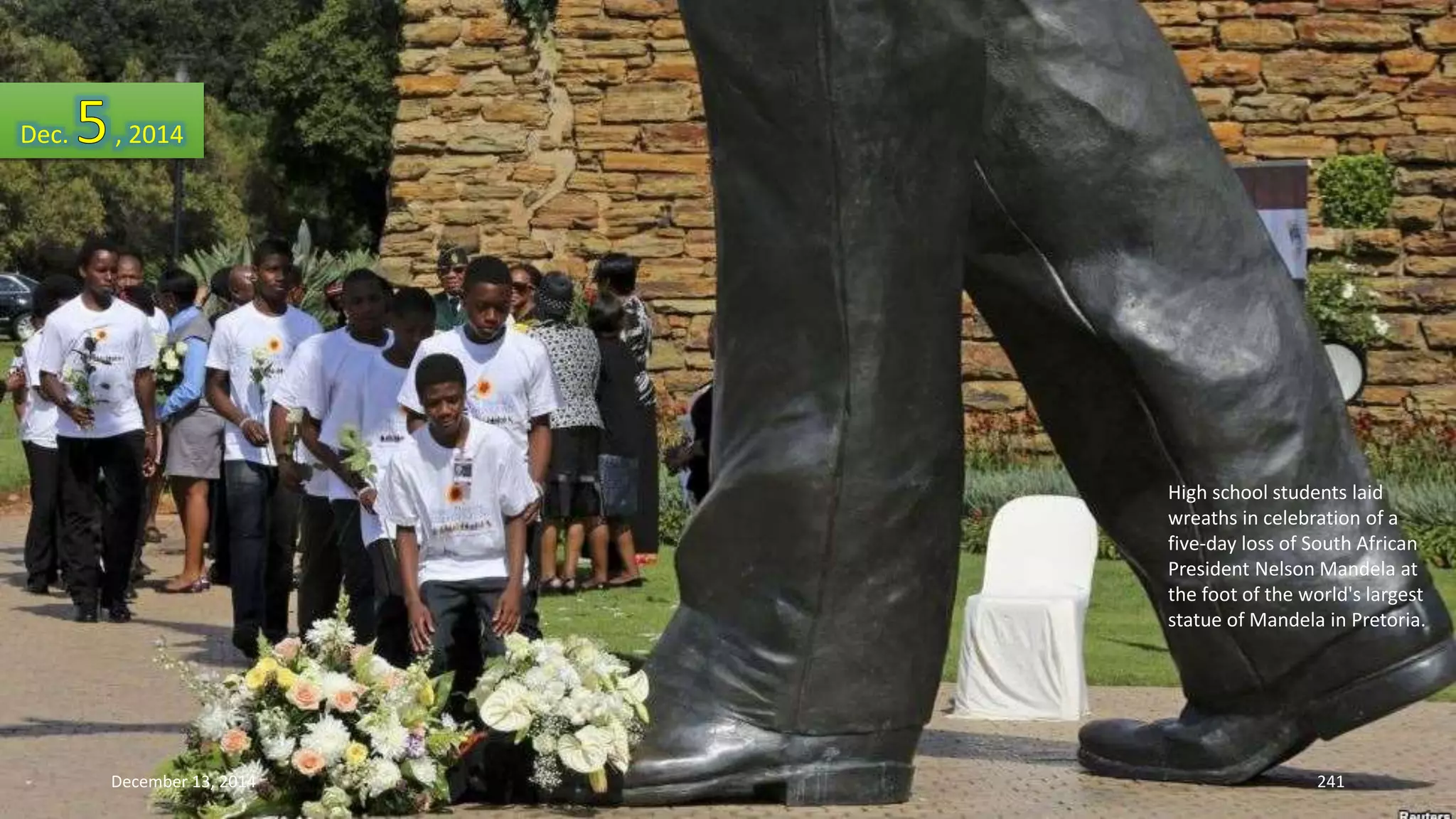 High school students laid 
wreaths in celebration of a 
five-day loss of South African 
President Nelson Mandela at 
the foot of the world's largest 
statue of Mandela in Pretoria. 
Dec. , 2014 
December 13, 2014 241 
 
