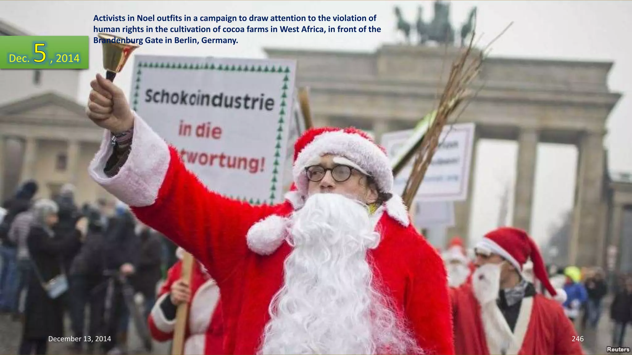 Activists in Noel outfits in a campaign to draw attention to the violation of 
human rights in the cultivation of cocoa farms in West Africa, in front of the 
Brandenburg Gate in Berlin, Germany. 
Dec. , 2014 
December 13, 2014 246 
 