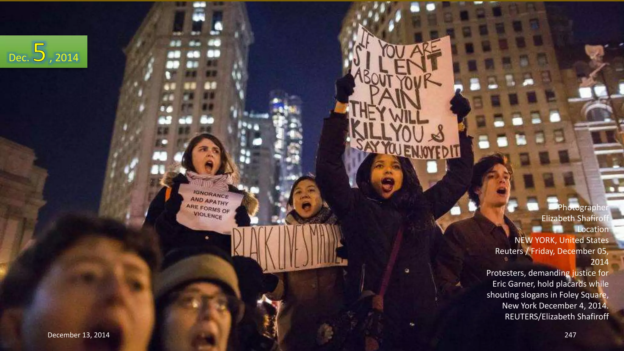 Photographer 
Elizabeth Shafiroff 
Location 
NEW YORK, United States 
Reuters / Friday, December 05, 
2014 
Protesters, demanding justice for 
Eric Garner, hold placards while 
shouting slogans in Foley Square, 
New York December 4, 2014. 
REUTERS/Elizabeth Shafiroff 
Dec. , 2014 
December 13, 2014 247 
 