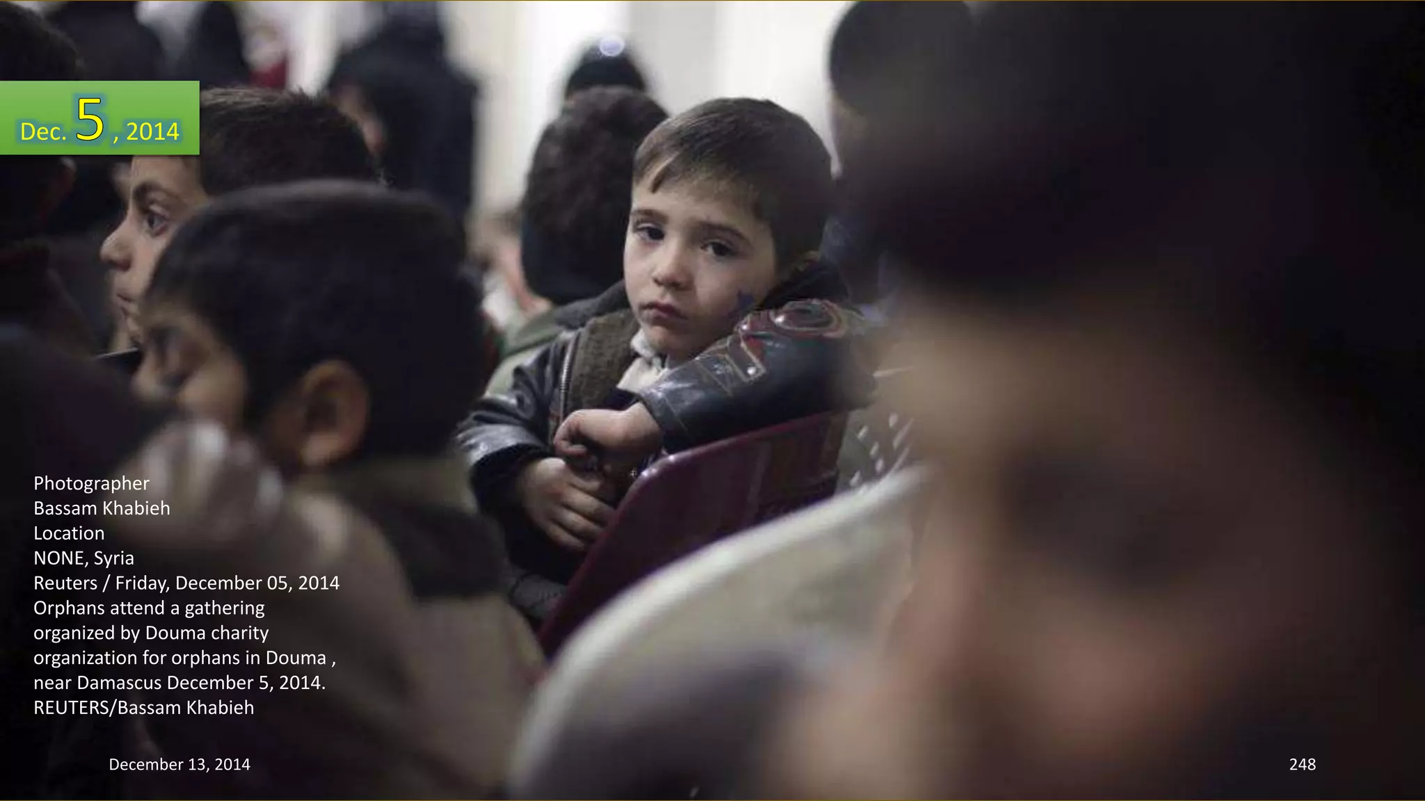 Dec. , 2014 
Photographer 
Bassam Khabieh 
Location 
NONE, Syria 
Reuters / Friday, December 05, 2014 
Orphans attend a gathering 
organized by Douma charity 
organization for orphans in Douma , 
near Damascus December 5, 2014. 
REUTERS/Bassam Khabieh 
December 13, 2014 248 
 