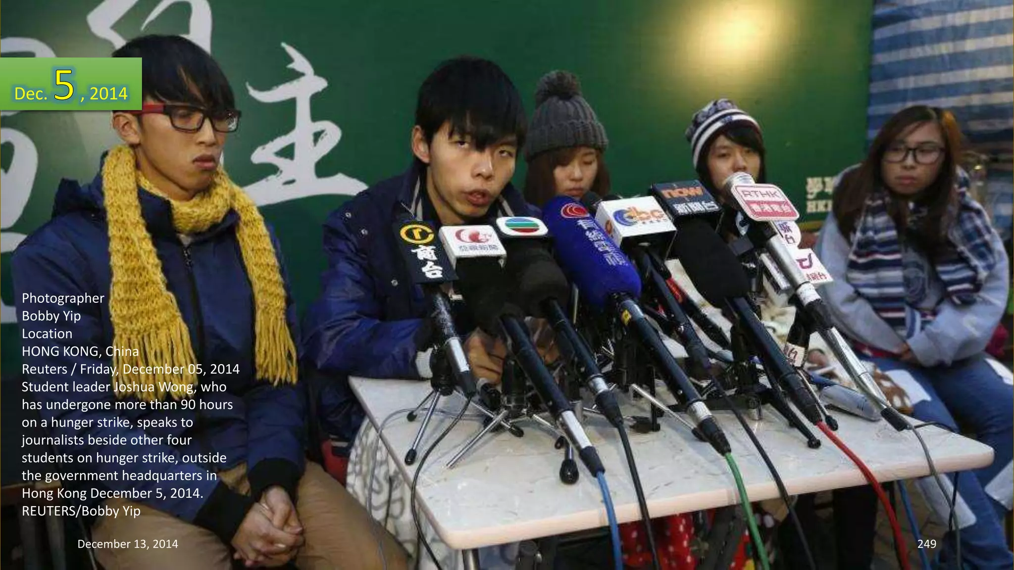 Dec. , 2014 
Photographer 
Bobby Yip 
Location 
HONG KONG, China 
Reuters / Friday, December 05, 2014 
Student leader Joshua Wong, who 
has undergone more than 90 hours 
on a hunger strike, speaks to 
journalists beside other four 
students on hunger strike, outside 
the government headquarters in 
Hong Kong December 5, 2014. 
REUTERS/Bobby Yip 
December 13, 2014 249 
 