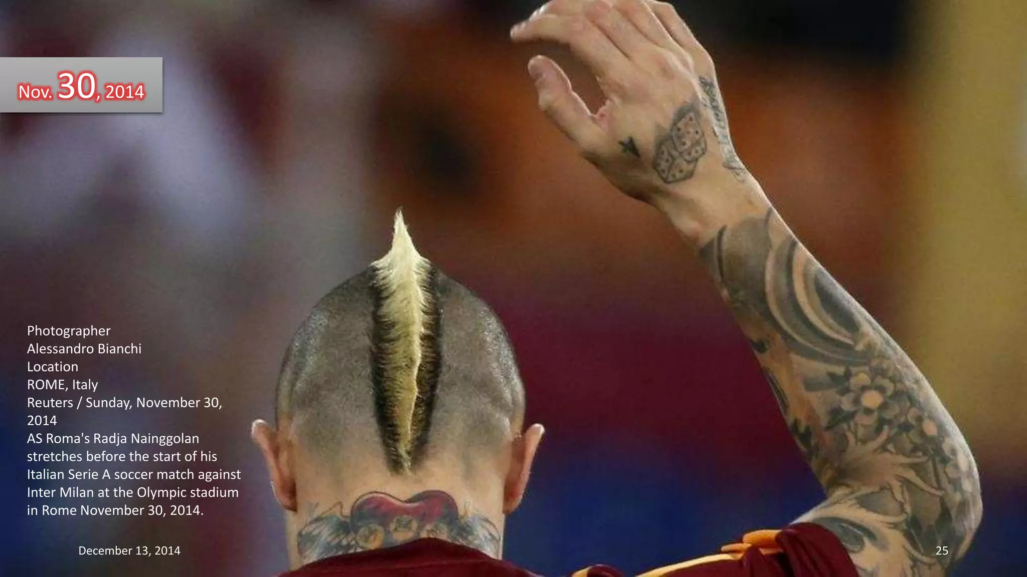 Nov. 30, 2014 
Photographer 
Alessandro Bianchi 
Location 
ROME, Italy 
Reuters / Sunday, November 30, 
2014 
AS Roma's Radja Nainggolan 
stretches before the start of his 
Italian Serie A soccer match against 
Inter Milan at the Olympic stadium 
in Rome November 30, 2014. 
December 13, 2014 25 
 