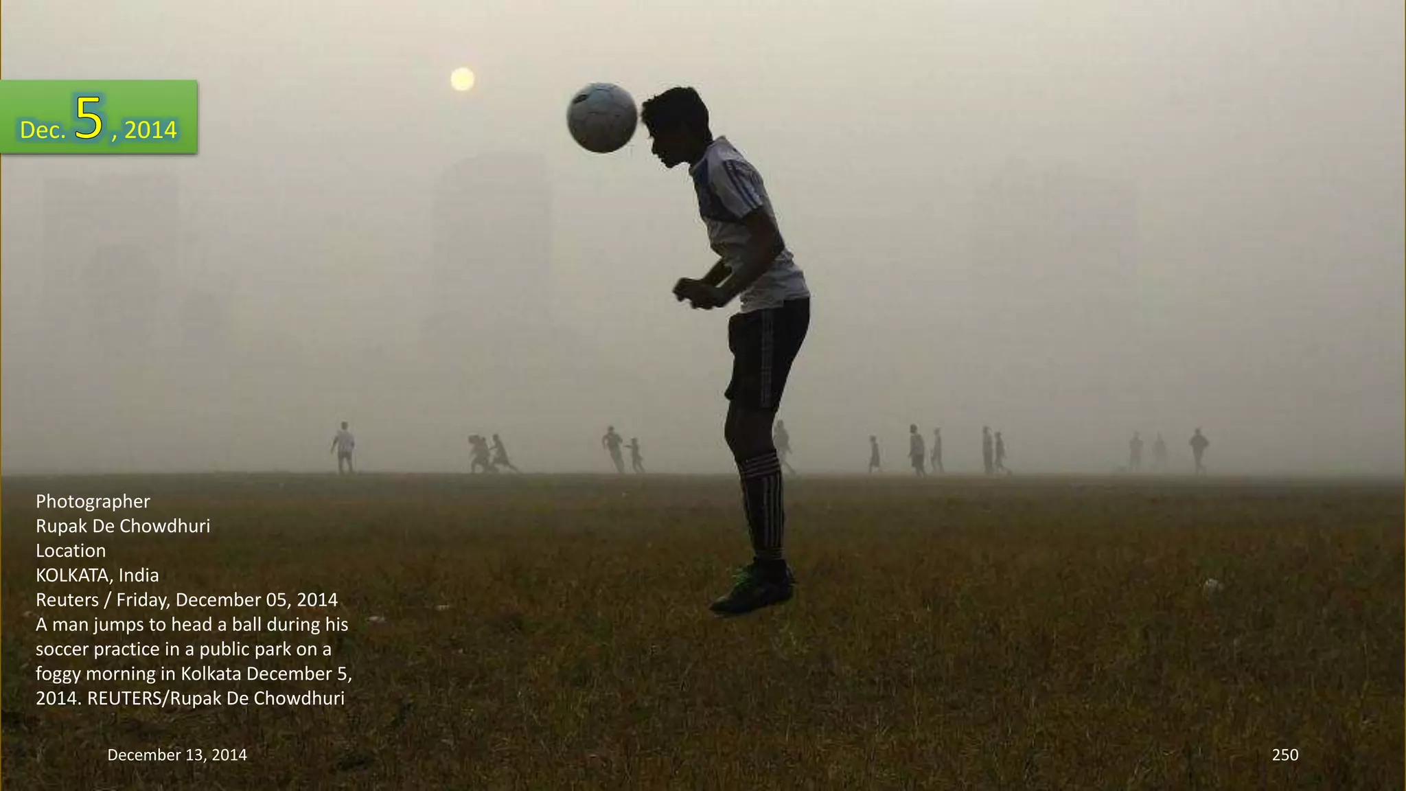 Dec. , 2014 
Photographer 
Rupak De Chowdhuri 
Location 
KOLKATA, India 
Reuters / Friday, December 05, 2014 
A man jumps to head a ball during his 
soccer practice in a public park on a 
foggy morning in Kolkata December 5, 
2014. REUTERS/Rupak De Chowdhuri 
December 13, 2014 250 
 