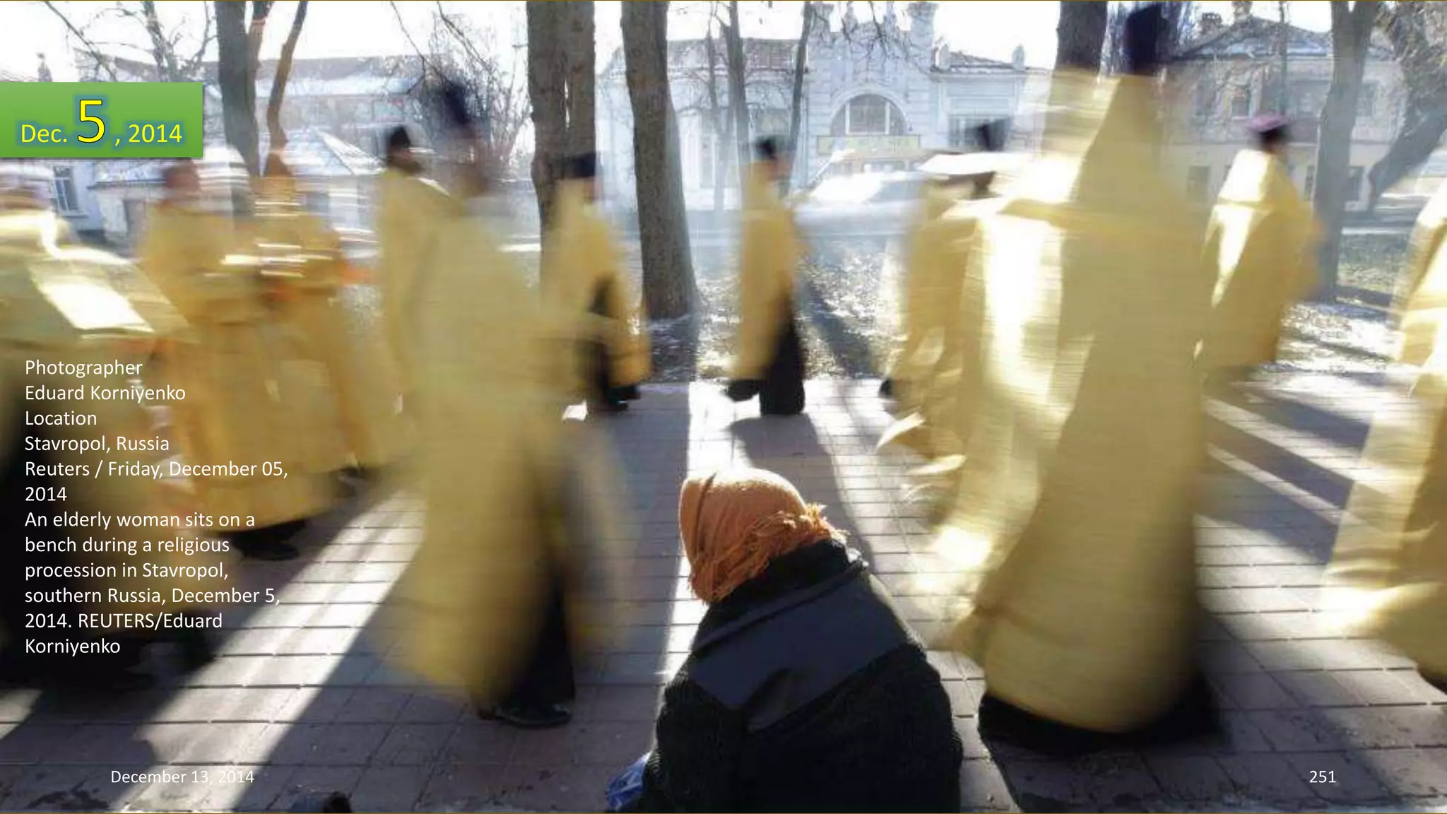 Dec. , 2014 
Photographer 
Eduard Korniyenko 
Location 
Stavropol, Russia 
Reuters / Friday, December 05, 
2014 
An elderly woman sits on a 
bench during a religious 
procession in Stavropol, 
southern Russia, December 5, 
2014. REUTERS/Eduard 
Korniyenko 
December 13, 2014 251 
 