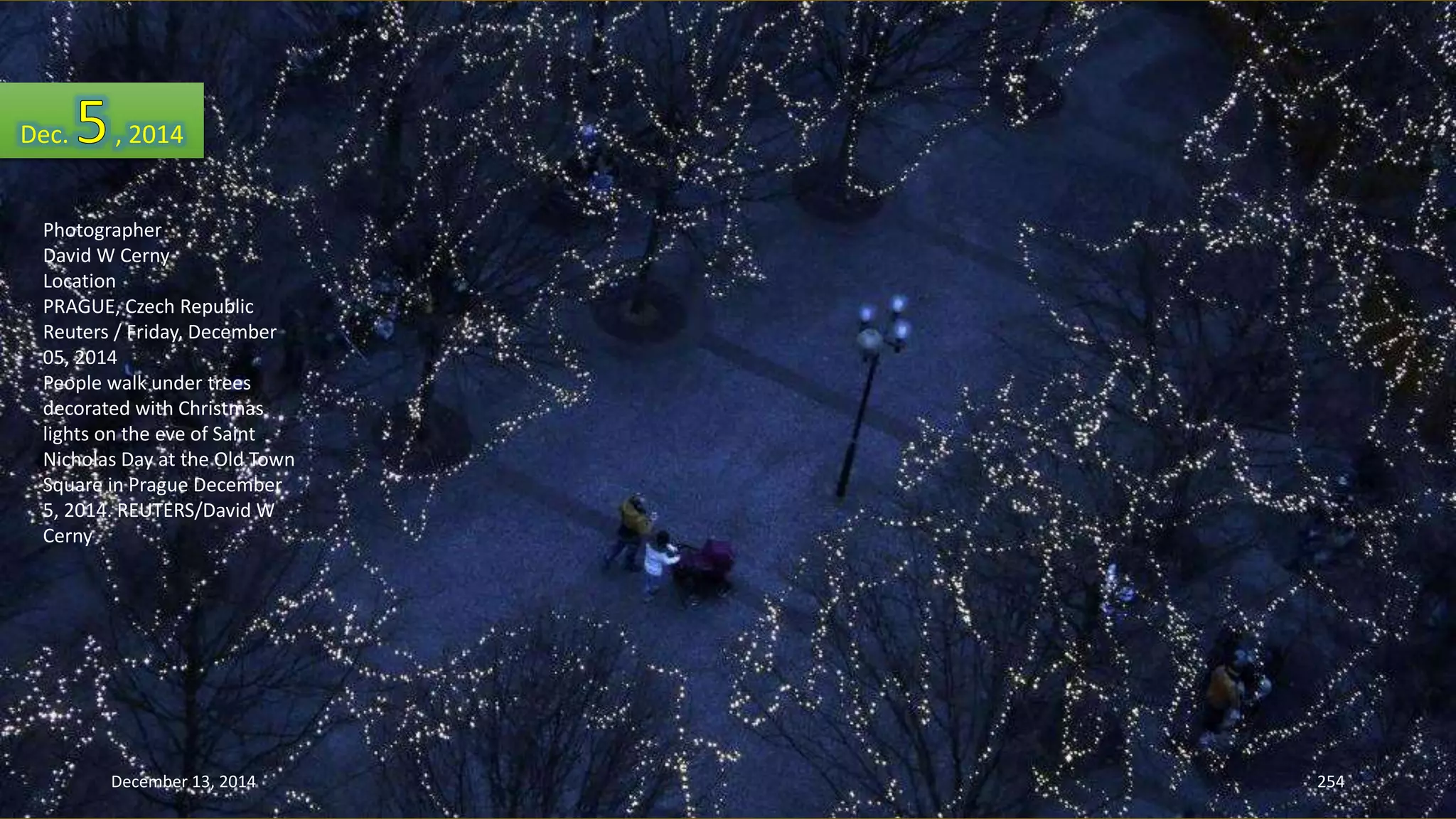 Dec. , 2014 
Photographer 
David W Cerny 
Location 
PRAGUE, Czech Republic 
Reuters / Friday, December 
05, 2014 
People walk under trees 
decorated with Christmas 
lights on the eve of Saint 
Nicholas Day at the Old Town 
Square in Prague December 
5, 2014. REUTERS/David W 
Cerny 
December 13, 2014 254 
 