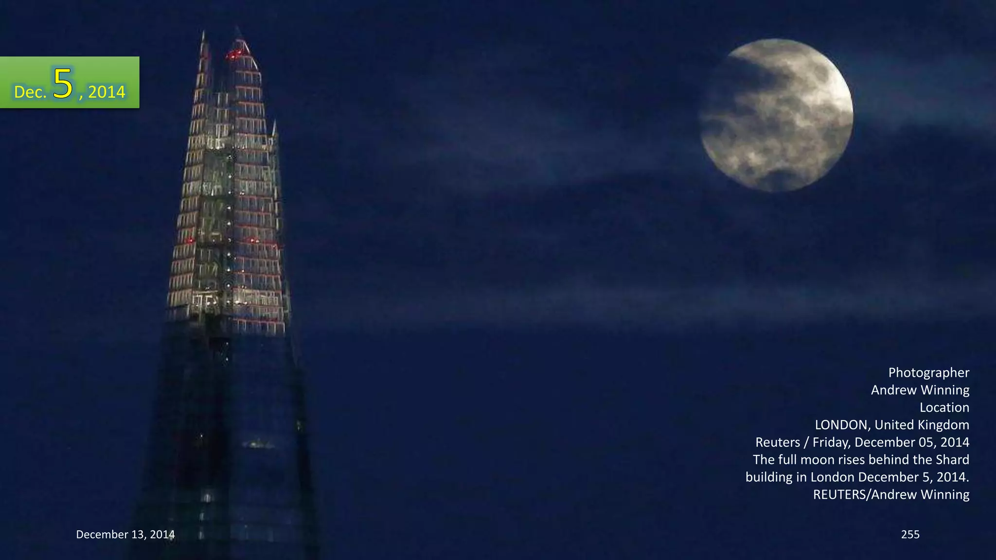 Photographer 
Andrew Winning 
Location 
LONDON, United Kingdom 
Reuters / Friday, December 05, 2014 
The full moon rises behind the Shard 
building in London December 5, 2014. 
REUTERS/Andrew Winning 
Dec. , 2014 
December 13, 2014 255 
 