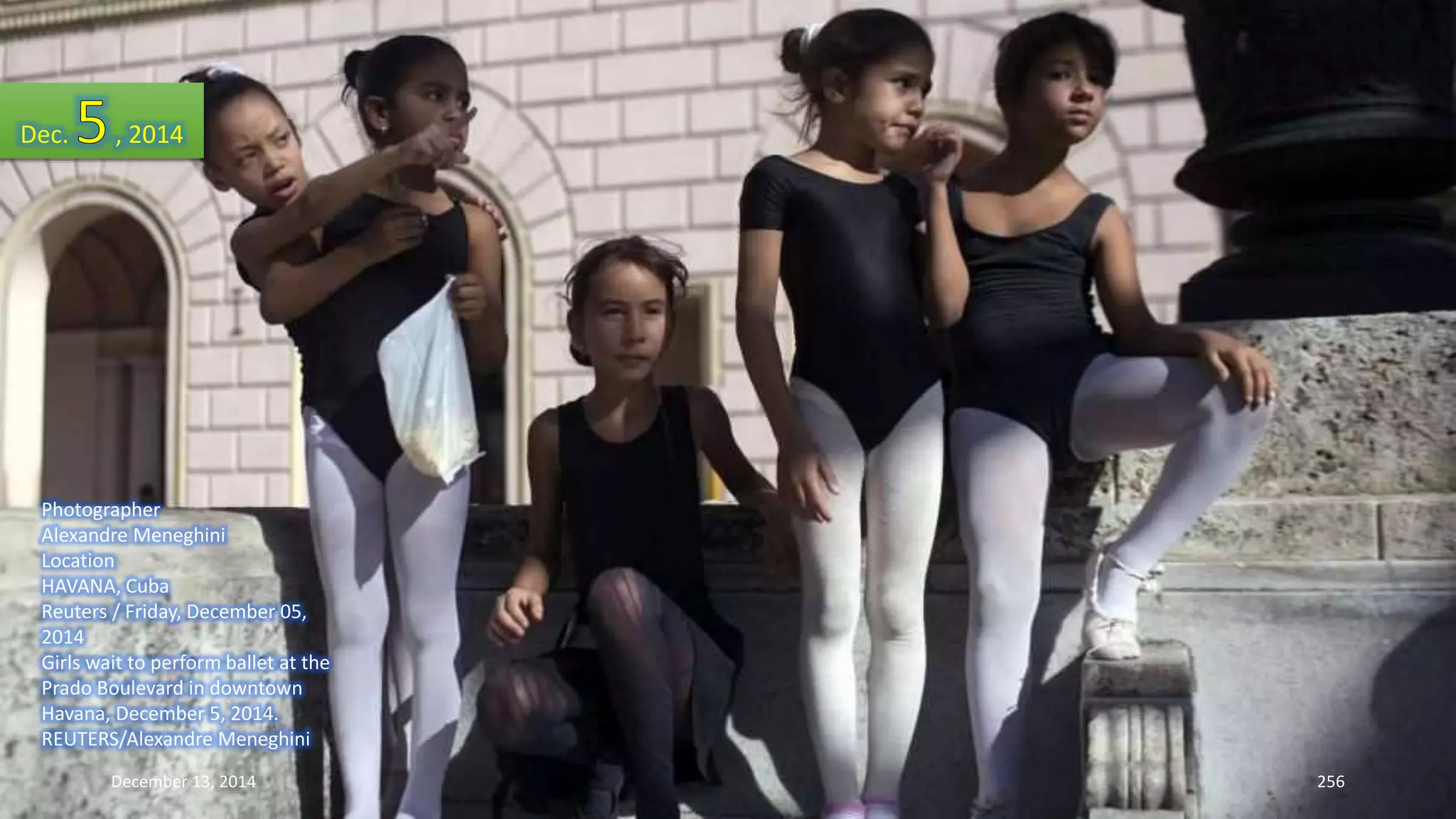 Dec. , 2014 
Photographer 
Alexandre Meneghini 
Location 
HAVANA, Cuba 
Reuters / Friday, December 05, 
2014 
Girls wait to perform ballet at the 
Prado Boulevard in downtown 
Havana, December 5, 2014. 
REUTERS/Alexandre Meneghini 
December 13, 2014 256 
 