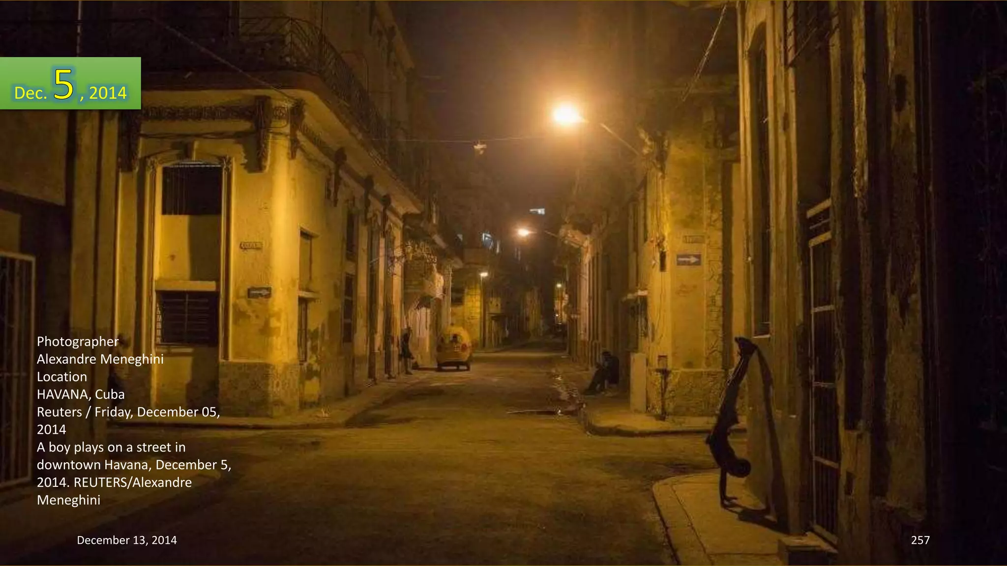 Dec. , 2014 
Photographer 
Alexandre Meneghini 
Location 
HAVANA, Cuba 
Reuters / Friday, December 05, 
2014 
A boy plays on a street in 
downtown Havana, December 5, 
2014. REUTERS/Alexandre 
Meneghini 
December 13, 2014 257 
 