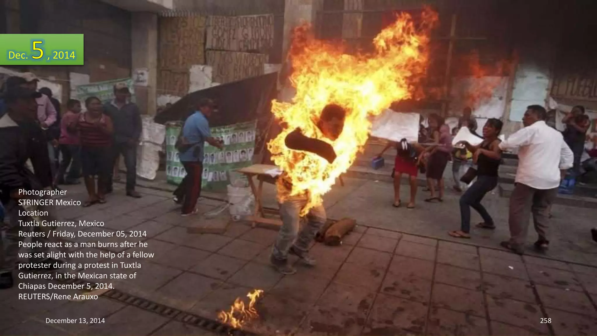 Dec. , 2014 
Photographer 
STRINGER Mexico 
Location 
Tuxtla Gutierrez, Mexico 
Reuters / Friday, December 05, 2014 
People react as a man burns after he 
was set alight with the help of a fellow 
protester during a protest in Tuxtla 
Gutierrez, in the Mexican state of 
Chiapas December 5, 2014. 
REUTERS/Rene Arauxo 
December 13, 2014 258 
 