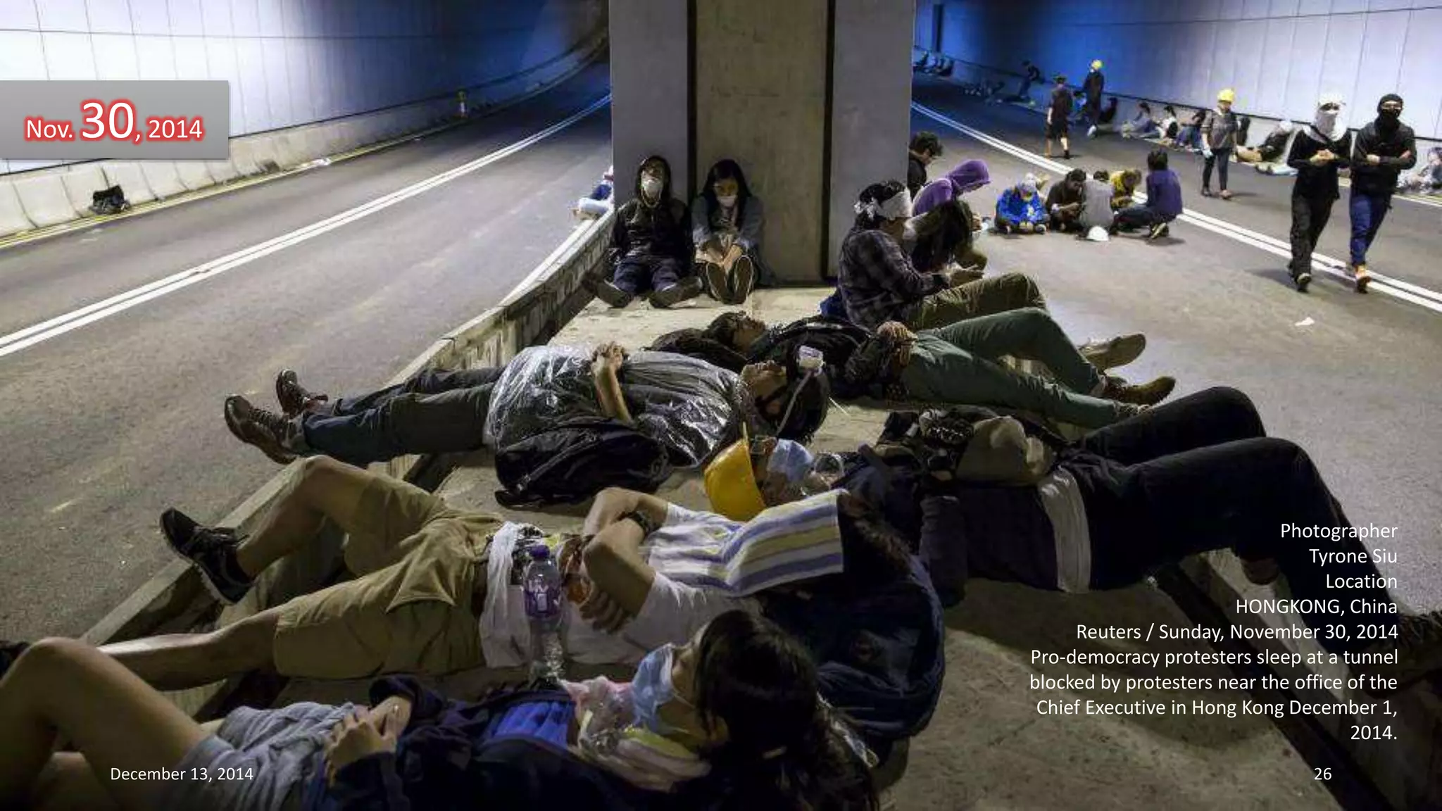 Photographer 
Tyrone Siu 
Location 
HONGKONG, China 
Reuters / Sunday, November 30, 2014 
Pro-democracy protesters sleep at a tunnel 
blocked by protesters near the office of the 
Chief Executive in Hong Kong December 1, 
2014. 
Nov. 30, 2014 
December 13, 2014 26 
 