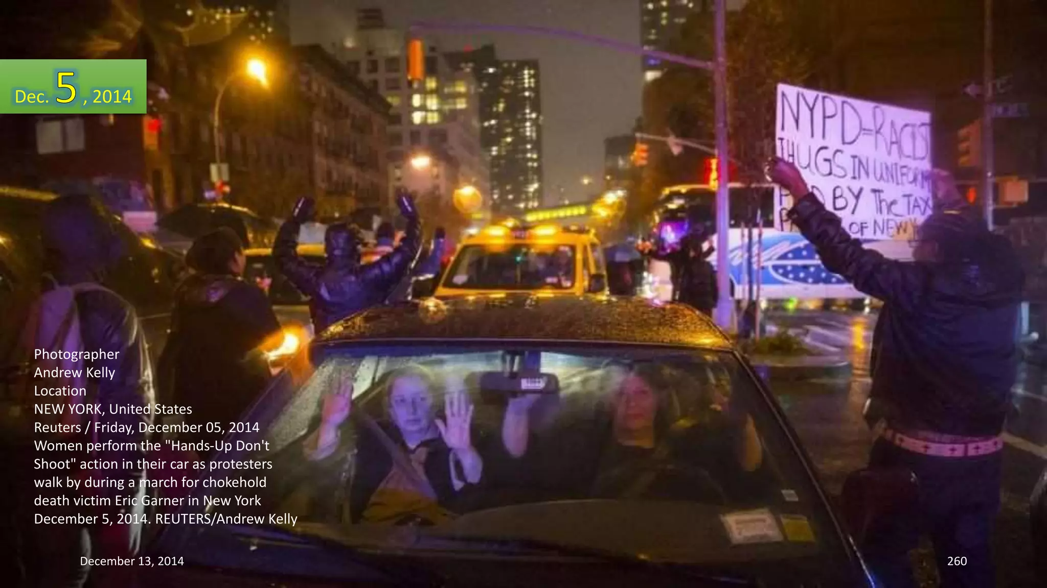 Dec. , 2014 
Photographer 
Andrew Kelly 
Location 
NEW YORK, United States 
Reuters / Friday, December 05, 2014 
Women perform the "Hands-Up Don't 
Shoot" action in their car as protesters 
walk by during a march for chokehold 
death victim Eric Garner in New York 
December 5, 2014. REUTERS/Andrew Kelly 
December 13, 2014 260 
 