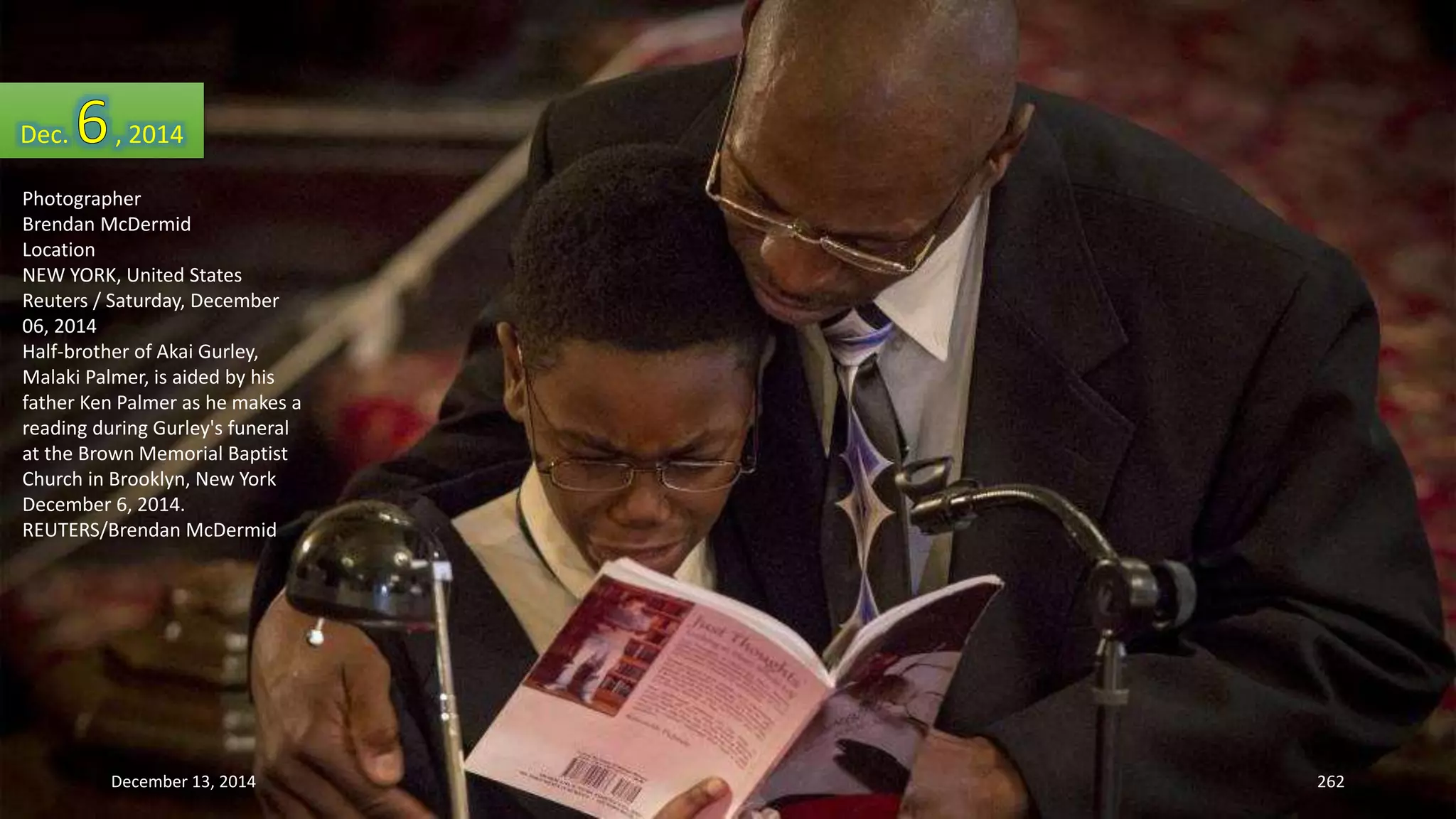 Dec. , 2014 
Photographer 
Brendan McDermid 
Location 
NEW YORK, United States 
Reuters / Saturday, December 
06, 2014 
Half-brother of Akai Gurley, 
Malaki Palmer, is aided by his 
father Ken Palmer as he makes a 
reading during Gurley's funeral 
at the Brown Memorial Baptist 
Church in Brooklyn, New York 
December 6, 2014. 
REUTERS/Brendan McDermid 
December 13, 2014 262 
 
