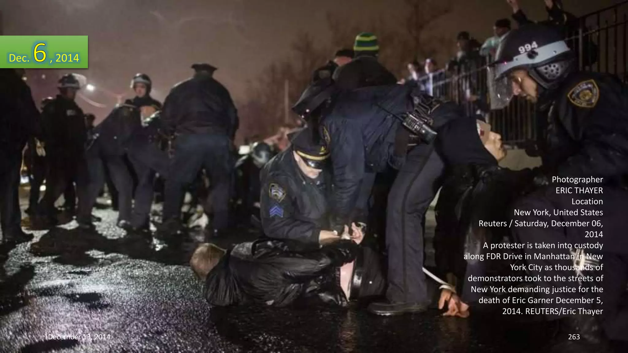 Photographer 
ERIC THAYER 
Location 
New York, United States 
Reuters / Saturday, December 06, 
2014 
A protester is taken into custody 
along FDR Drive in Manhattan in New 
York City as thousands of 
demonstrators took to the streets of 
New York demanding justice for the 
death of Eric Garner December 5, 
2014. REUTERS/Eric Thayer 
Dec. , 2014 
December 13, 2014 263 
 