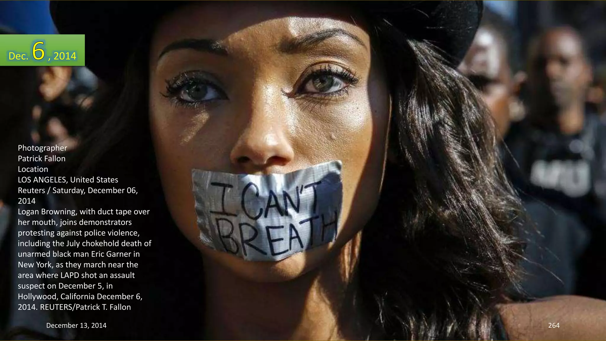 Dec. , 2014 
Photographer 
Patrick Fallon 
Location 
LOS ANGELES, United States 
Reuters / Saturday, December 06, 
2014 
Logan Browning, with duct tape over 
her mouth, joins demonstrators 
protesting against police violence, 
including the July chokehold death of 
unarmed black man Eric Garner in 
New York, as they march near the 
area where LAPD shot an assault 
suspect on December 5, in 
Hollywood, California December 6, 
2014. REUTERS/Patrick T. Fallon 
December 13, 2014 264 
 