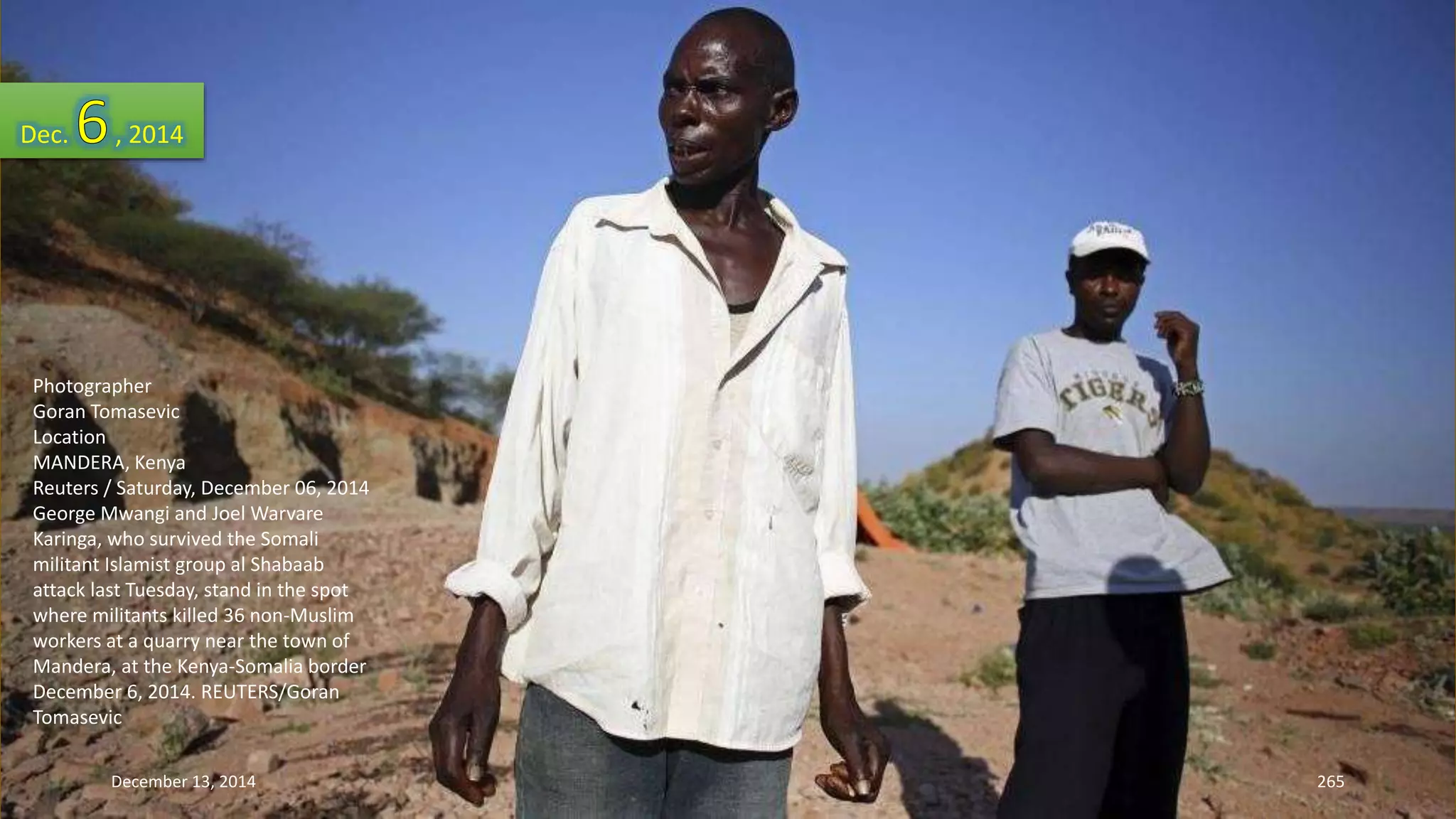 Dec. , 2014 
Photographer 
Goran Tomasevic 
Location 
MANDERA, Kenya 
Reuters / Saturday, December 06, 2014 
George Mwangi and Joel Warvare 
Karinga, who survived the Somali 
militant Islamist group al Shabaab 
attack last Tuesday, stand in the spot 
where militants killed 36 non-Muslim 
workers at a quarry near the town of 
Mandera, at the Kenya-Somalia border 
December 6, 2014. REUTERS/Goran 
Tomasevic 
December 13, 2014 265 
 