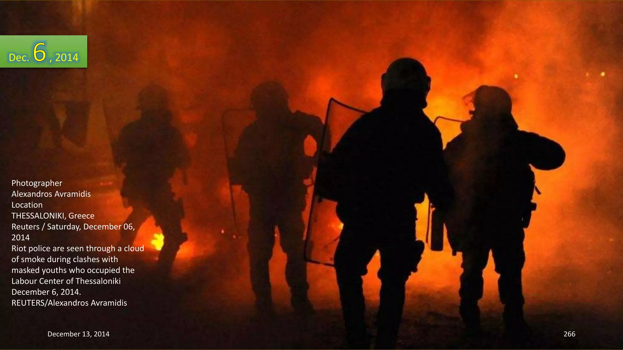 Dec. , 2014 
Photographer 
Alexandros Avramidis 
Location 
THESSALONIKI, Greece 
Reuters / Saturday, December 06, 
2014 
Riot police are seen through a cloud 
of smoke during clashes with 
masked youths who occupied the 
Labour Center of Thessaloniki 
December 6, 2014. 
REUTERS/Alexandros Avramidis 
December 13, 2014 266 
 