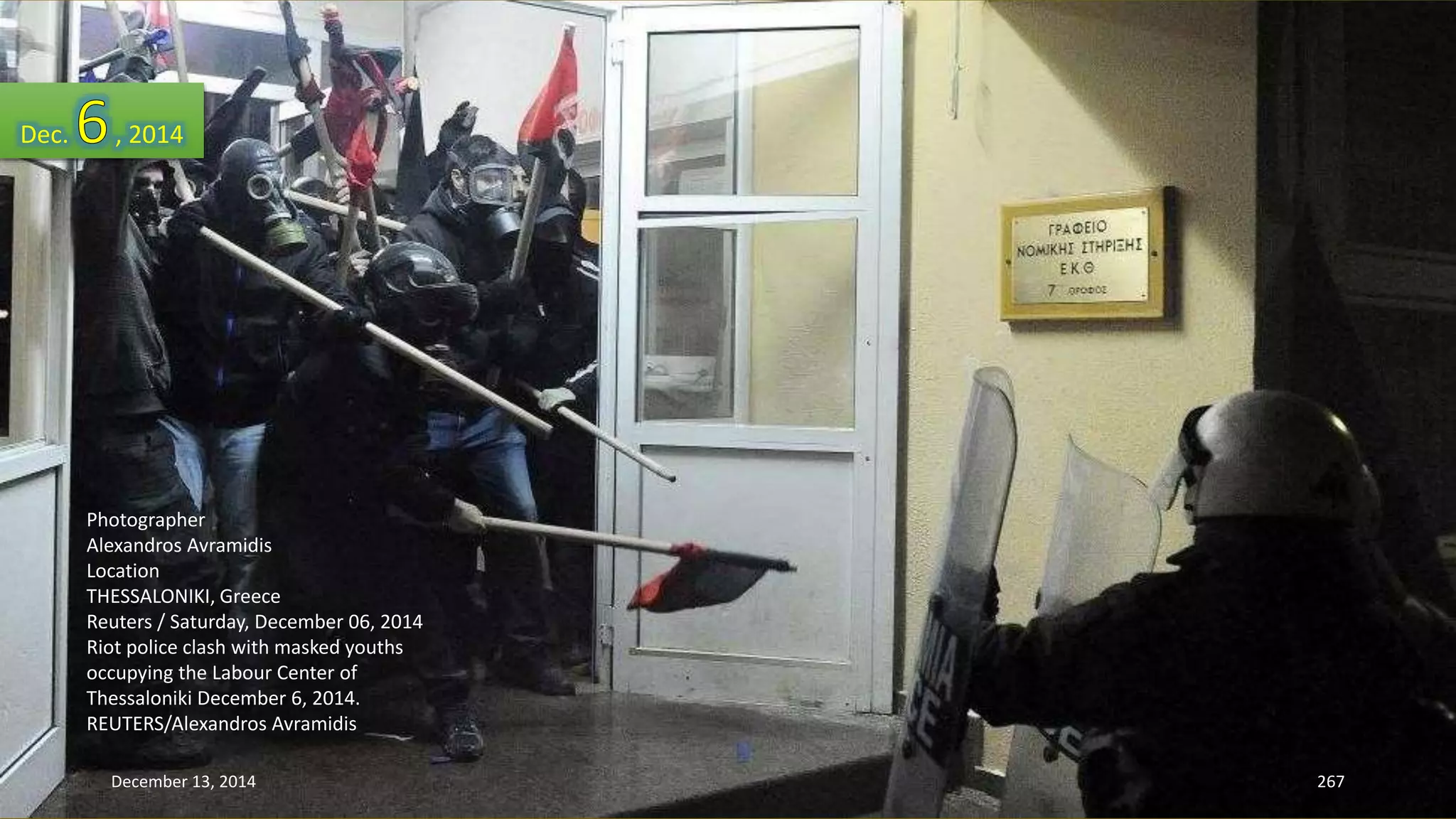 Dec. , 2014 
Photographer 
Alexandros Avramidis 
Location 
THESSALONIKI, Greece 
Reuters / Saturday, December 06, 2014 
Riot police clash with masked youths 
occupying the Labour Center of 
Thessaloniki December 6, 2014. 
REUTERS/Alexandros Avramidis 
December 13, 2014 267 
 