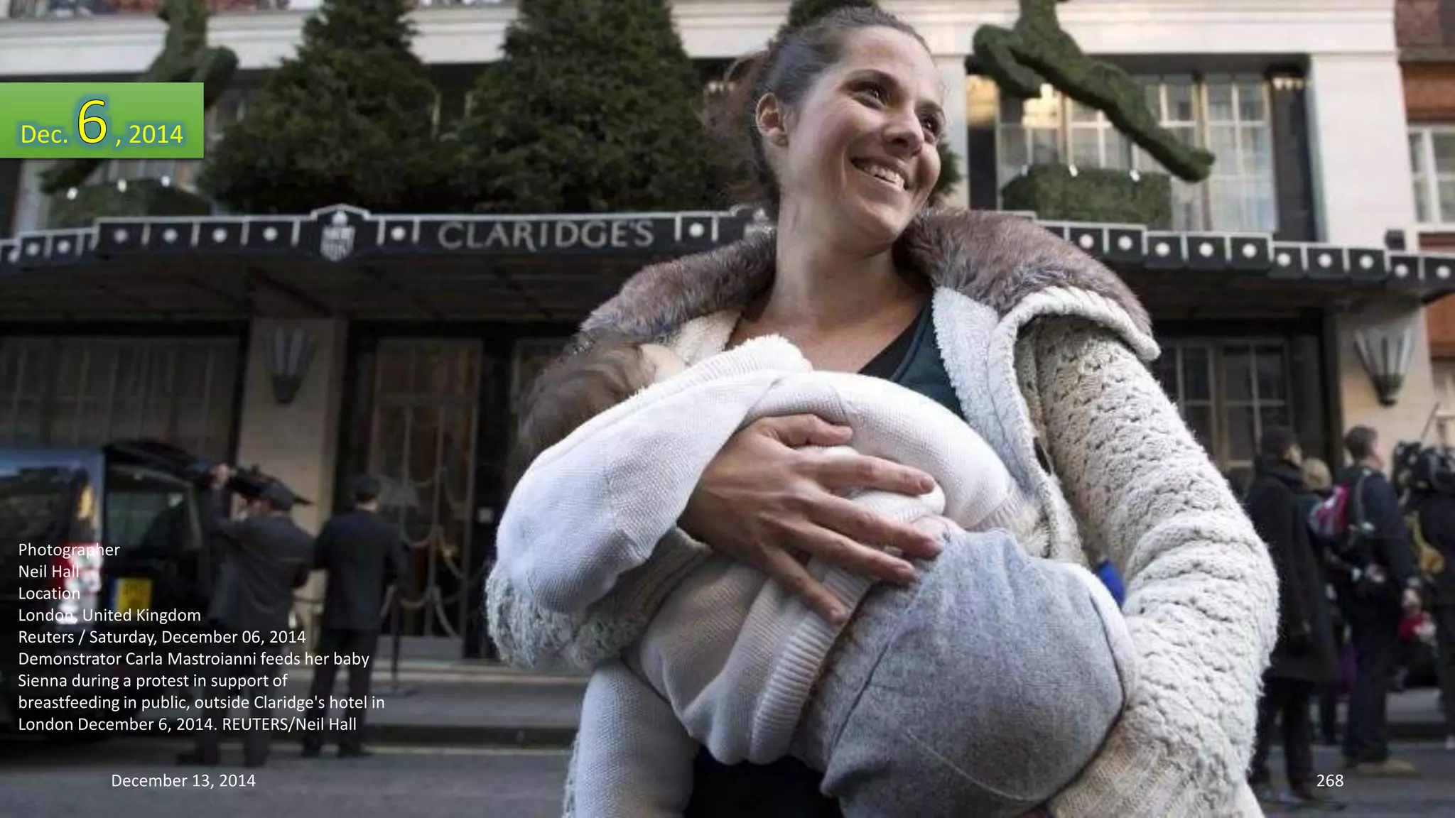 Dec. , 2014 
Photographer 
Neil Hall 
Location 
London, United Kingdom 
Reuters / Saturday, December 06, 2014 
Demonstrator Carla Mastroianni feeds her baby 
Sienna during a protest in support of 
breastfeeding in public, outside Claridge's hotel in 
London December 6, 2014. REUTERS/Neil Hall 
December 13, 2014 268 
 