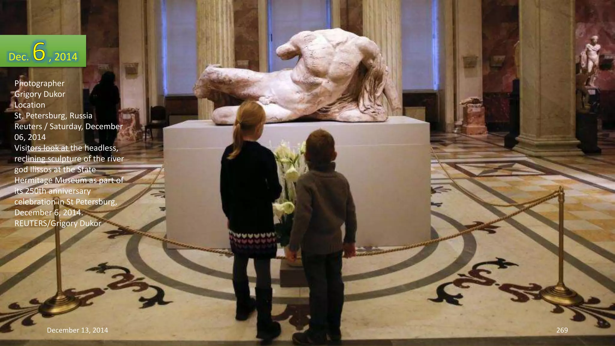 Dec. , 2014 
Photographer 
Grigory Dukor 
Location 
St. Petersburg, Russia 
Reuters / Saturday, December 
06, 2014 
Visitors look at the headless, 
reclining sculpture of the river 
god Ilissos at the State 
Hermitage Museum as part of 
its 250th anniversary 
celebration in St Petersburg, 
December 6, 2014. 
REUTERS/Grigory Dukor 
December 13, 2014 269 
 