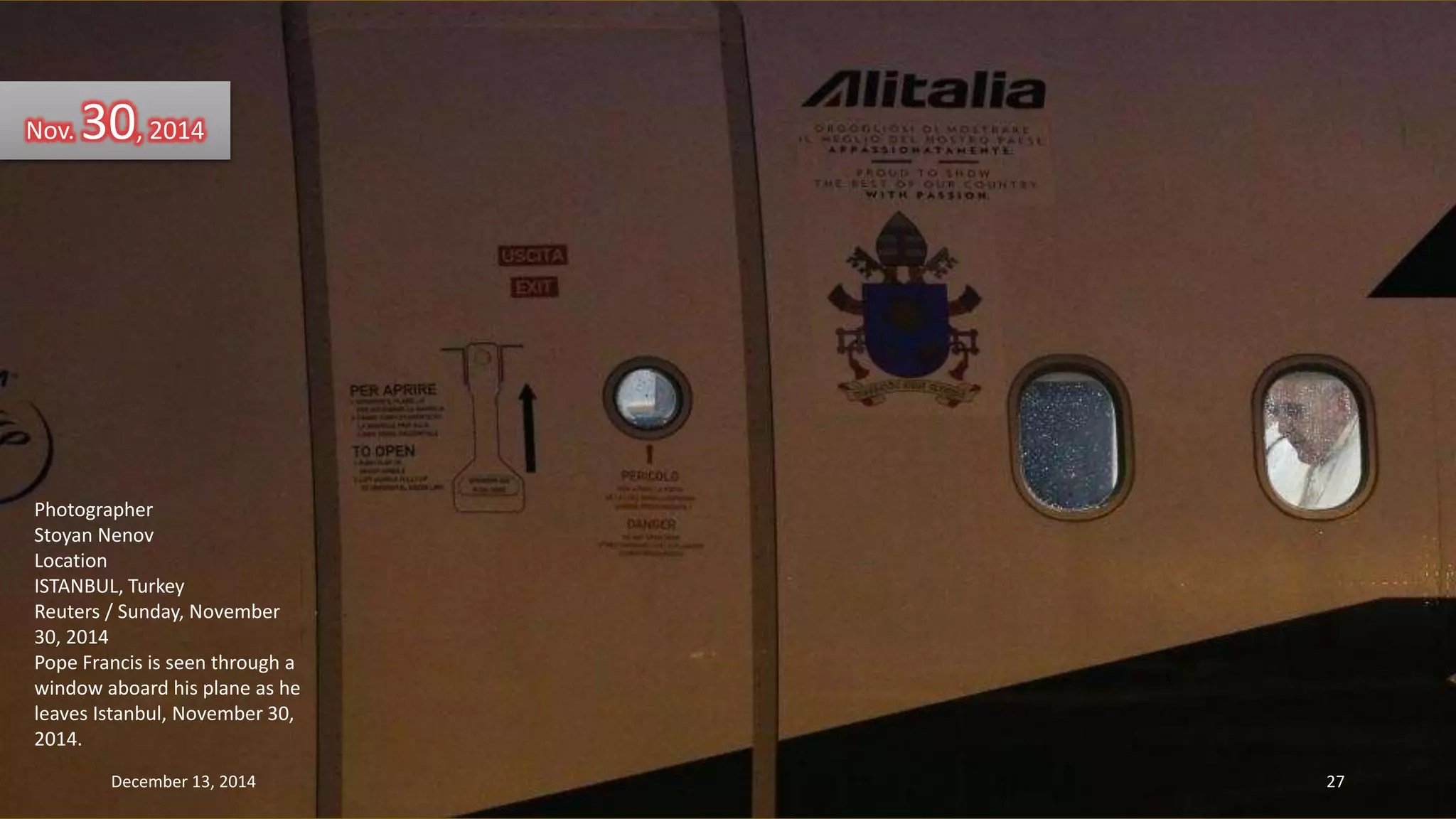 Nov. 30, 2014 
Photographer 
Stoyan Nenov 
Location 
ISTANBUL, Turkey 
Reuters / Sunday, November 
30, 2014 
Pope Francis is seen through a 
window aboard his plane as he 
leaves Istanbul, November 30, 
2014. 
December 13, 2014 27 
 