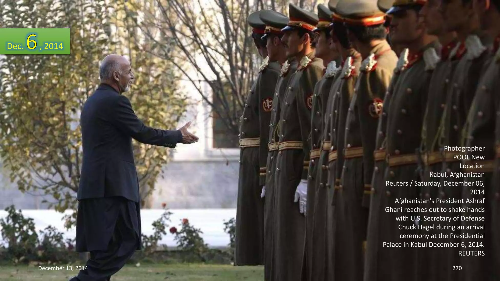 Photographer 
POOL New 
Location 
Kabul, Afghanistan 
Reuters / Saturday, December 06, 
2014 
Afghanistan's President Ashraf 
Ghani reaches out to shake hands 
with U.S. Secretary of Defense 
Chuck Hagel during an arrival 
ceremony at the Presidential 
Palace in Kabul December 6, 2014. 
REUTERS 
Dec. , 2014 
December 13, 2014 270 
 