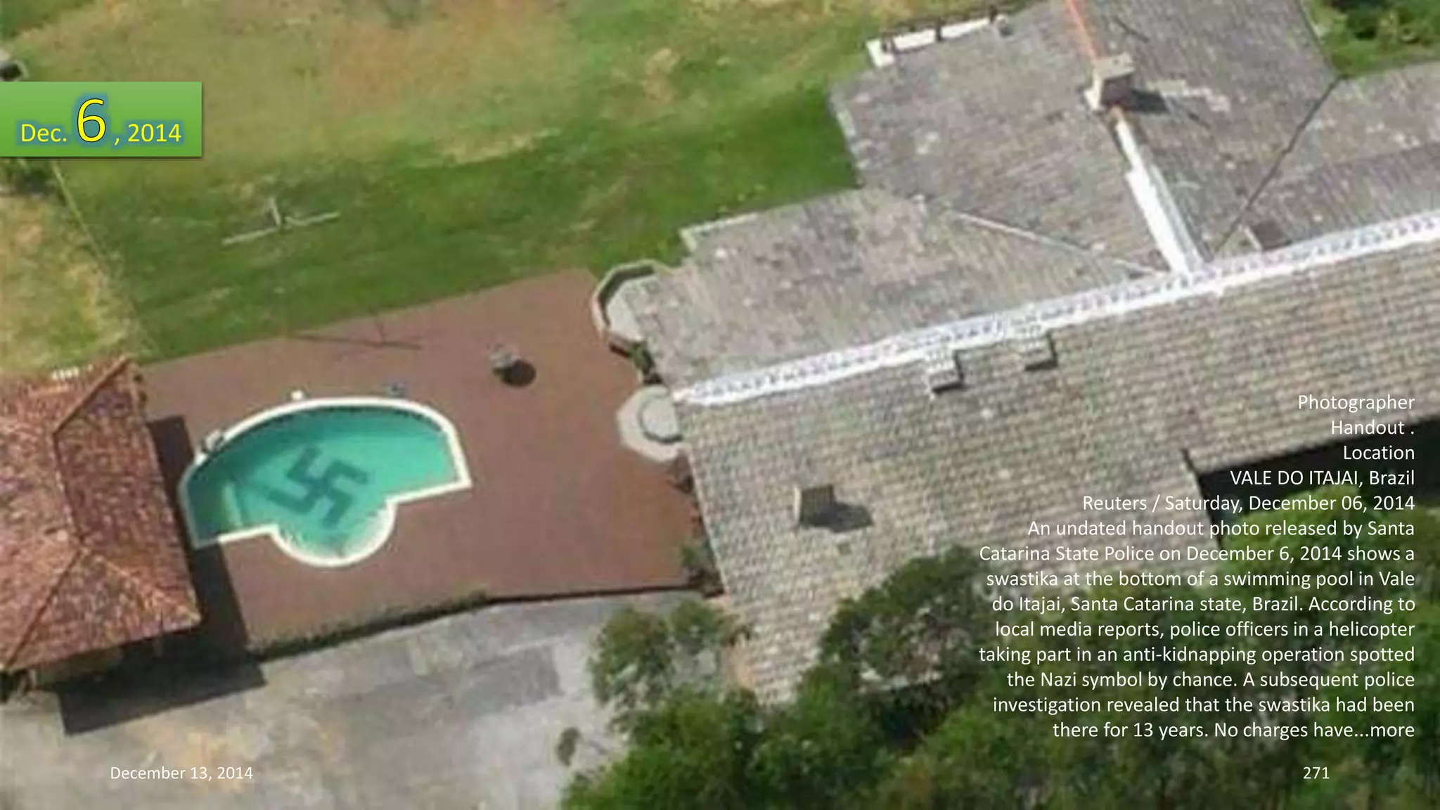 Photographer 
Handout . 
Location 
VALE DO ITAJAI, Brazil 
Reuters / Saturday, December 06, 2014 
An undated handout photo released by Santa 
Catarina State Police on December 6, 2014 shows a 
swastika at the bottom of a swimming pool in Vale 
do Itajai, Santa Catarina state, Brazil. According to 
local media reports, police officers in a helicopter 
taking part in an anti-kidnapping operation spotted 
the Nazi symbol by chance. A subsequent police 
investigation revealed that the swastika had been 
there for 13 years. No charges have...more 
Dec. , 2014 
December 13, 2014 271 
 