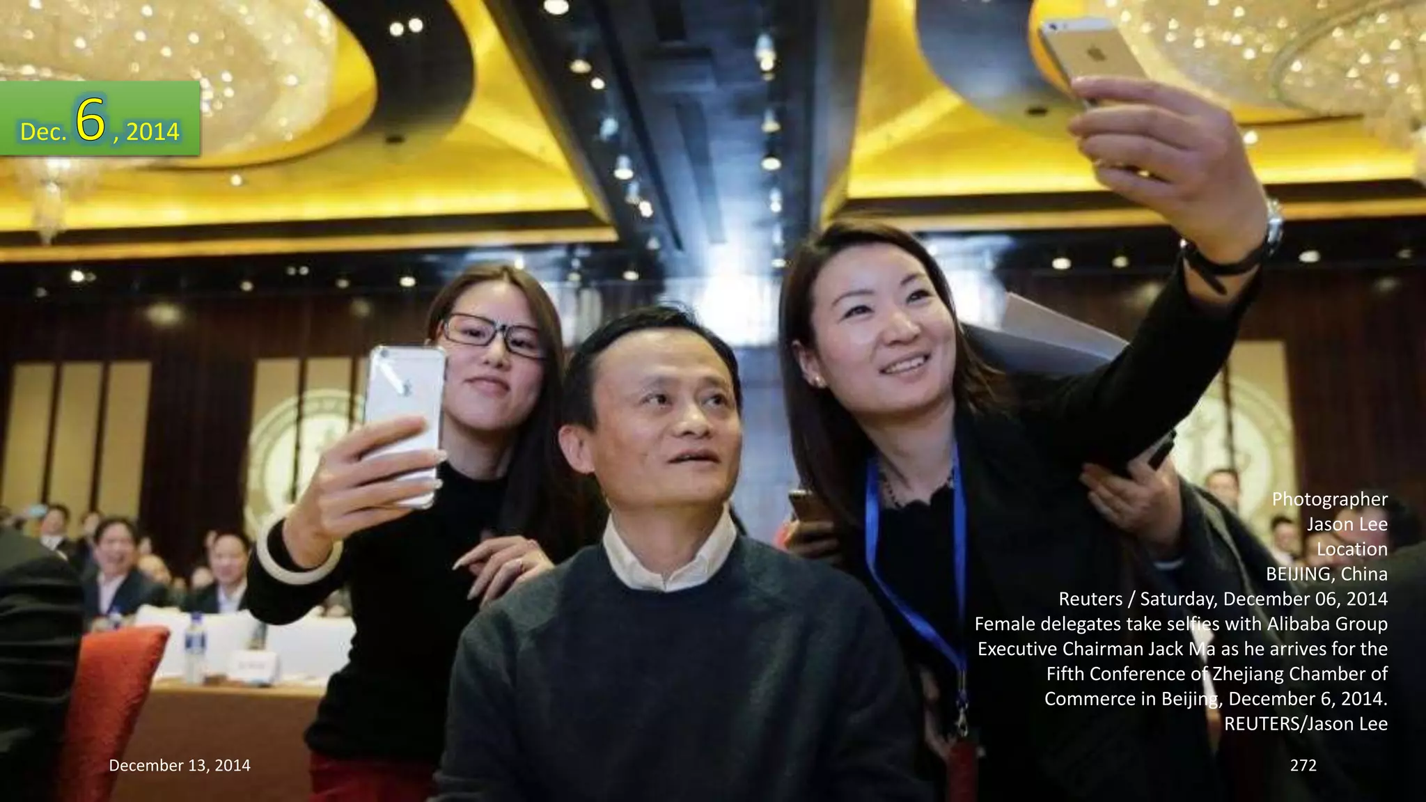 Photographer 
Jason Lee 
Location 
BEIJING, China 
Reuters / Saturday, December 06, 2014 
Female delegates take selfies with Alibaba Group 
Executive Chairman Jack Ma as he arrives for the 
Fifth Conference of Zhejiang Chamber of 
Commerce in Beijing, December 6, 2014. 
REUTERS/Jason Lee 
Dec. , 2014 
December 13, 2014 272 
 