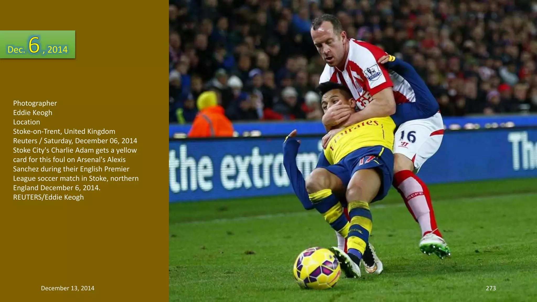 Dec. , 2014 
Photographer 
Eddie Keogh 
Location 
Stoke-on-Trent, United Kingdom 
Reuters / Saturday, December 06, 2014 
Stoke City's Charlie Adam gets a yellow 
card for this foul on Arsenal's Alexis 
Sanchez during their English Premier 
League soccer match in Stoke, northern 
England December 6, 2014. 
REUTERS/Eddie Keogh 
December 13, 2014 273 
 