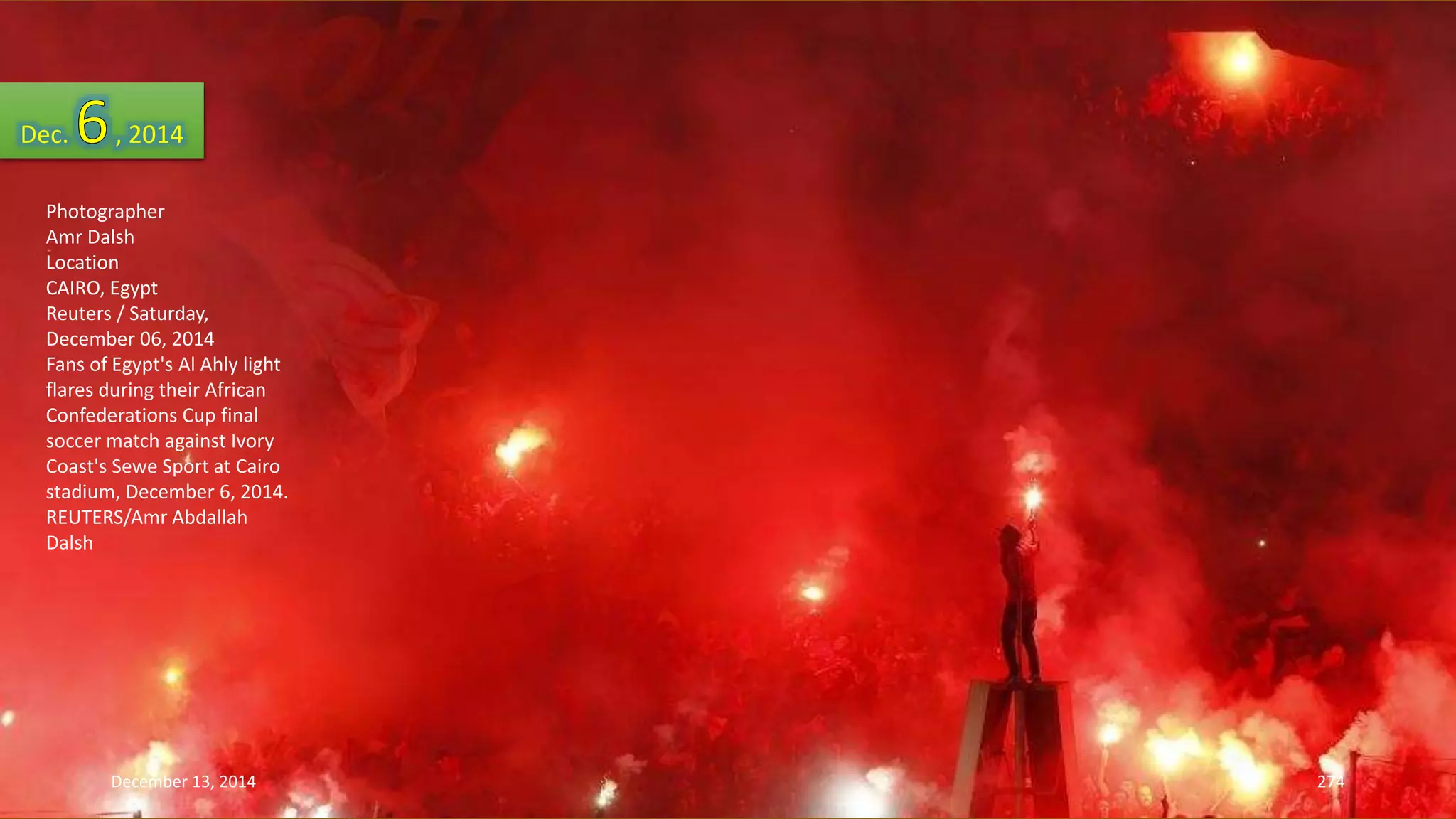Dec. , 2014 
Photographer 
Amr Dalsh 
Location 
CAIRO, Egypt 
Reuters / Saturday, 
December 06, 2014 
Fans of Egypt's Al Ahly light 
flares during their African 
Confederations Cup final 
soccer match against Ivory 
Coast's Sewe Sport at Cairo 
stadium, December 6, 2014. 
REUTERS/Amr Abdallah 
Dalsh 
December 13, 2014 274 
 