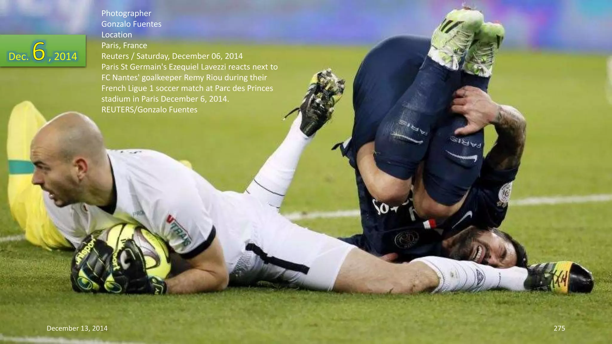 Photographer 
Gonzalo Fuentes 
Location 
Paris, France 
Reuters / Saturday, December 06, 2014 
Paris St Germain's Ezequiel Lavezzi reacts next to 
FC Nantes' goalkeeper Remy Riou during their 
French Ligue 1 soccer match at Parc des Princes 
stadium in Paris December 6, 2014. 
REUTERS/Gonzalo Fuentes 
Dec. , 2014 
December 13, 2014 275 
 