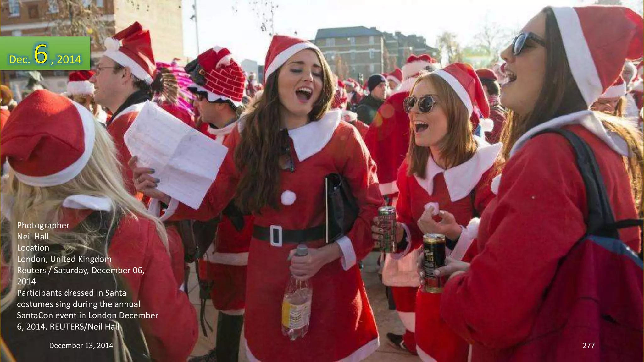 Dec. , 2014 
Photographer 
Neil Hall 
Location 
London, United Kingdom 
Reuters / Saturday, December 06, 
2014 
Participants dressed in Santa 
costumes sing during the annual 
SantaCon event in London December 
6, 2014. REUTERS/Neil Hall 
December 13, 2014 277 
 