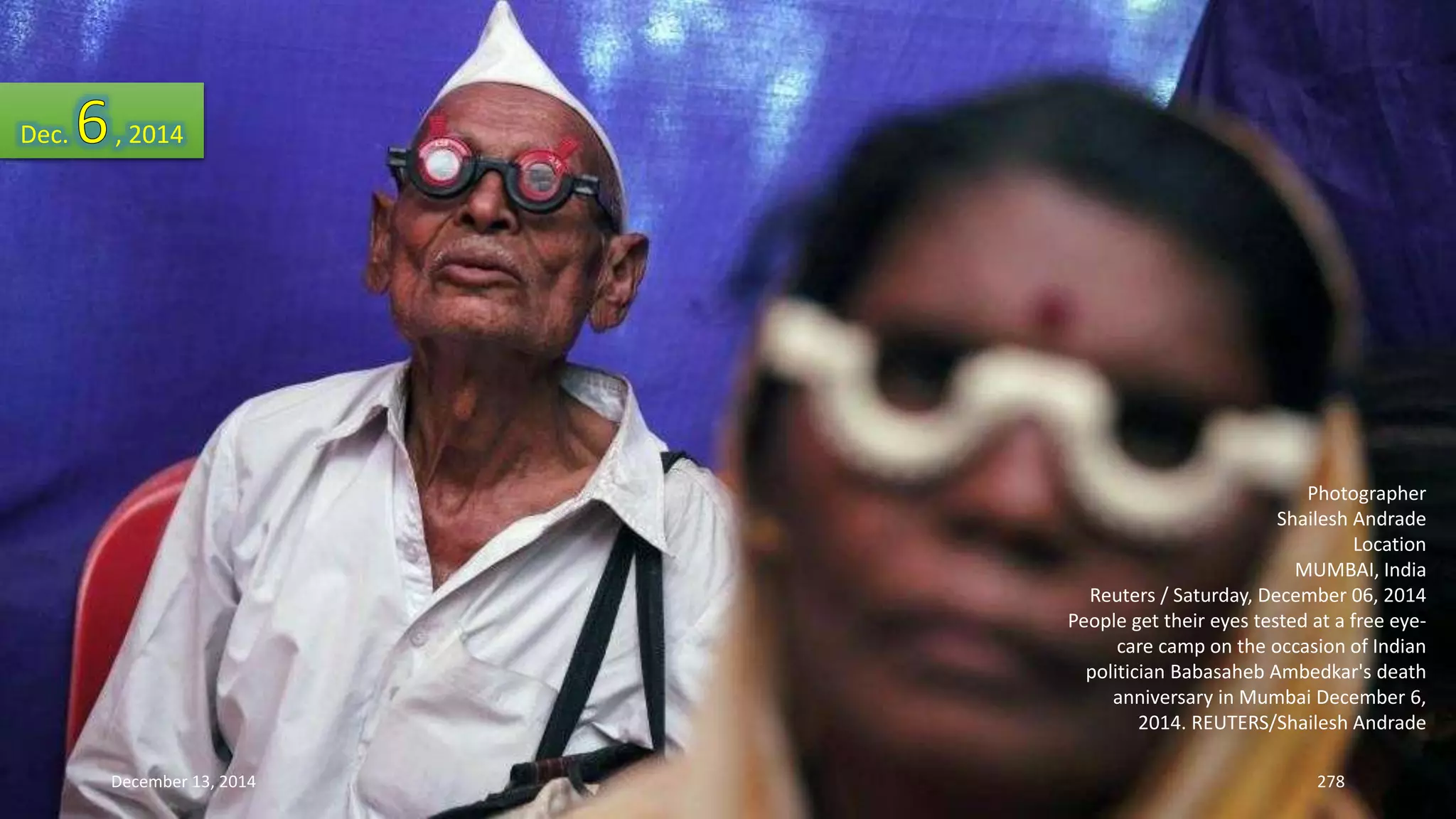 Photographer 
Shailesh Andrade 
Location 
MUMBAI, India 
Reuters / Saturday, December 06, 2014 
People get their eyes tested at a free eye-care 
camp on the occasion of Indian 
politician Babasaheb Ambedkar's death 
anniversary in Mumbai December 6, 
2014. REUTERS/Shailesh Andrade 
Dec. , 2014 
December 13, 2014 278 
 