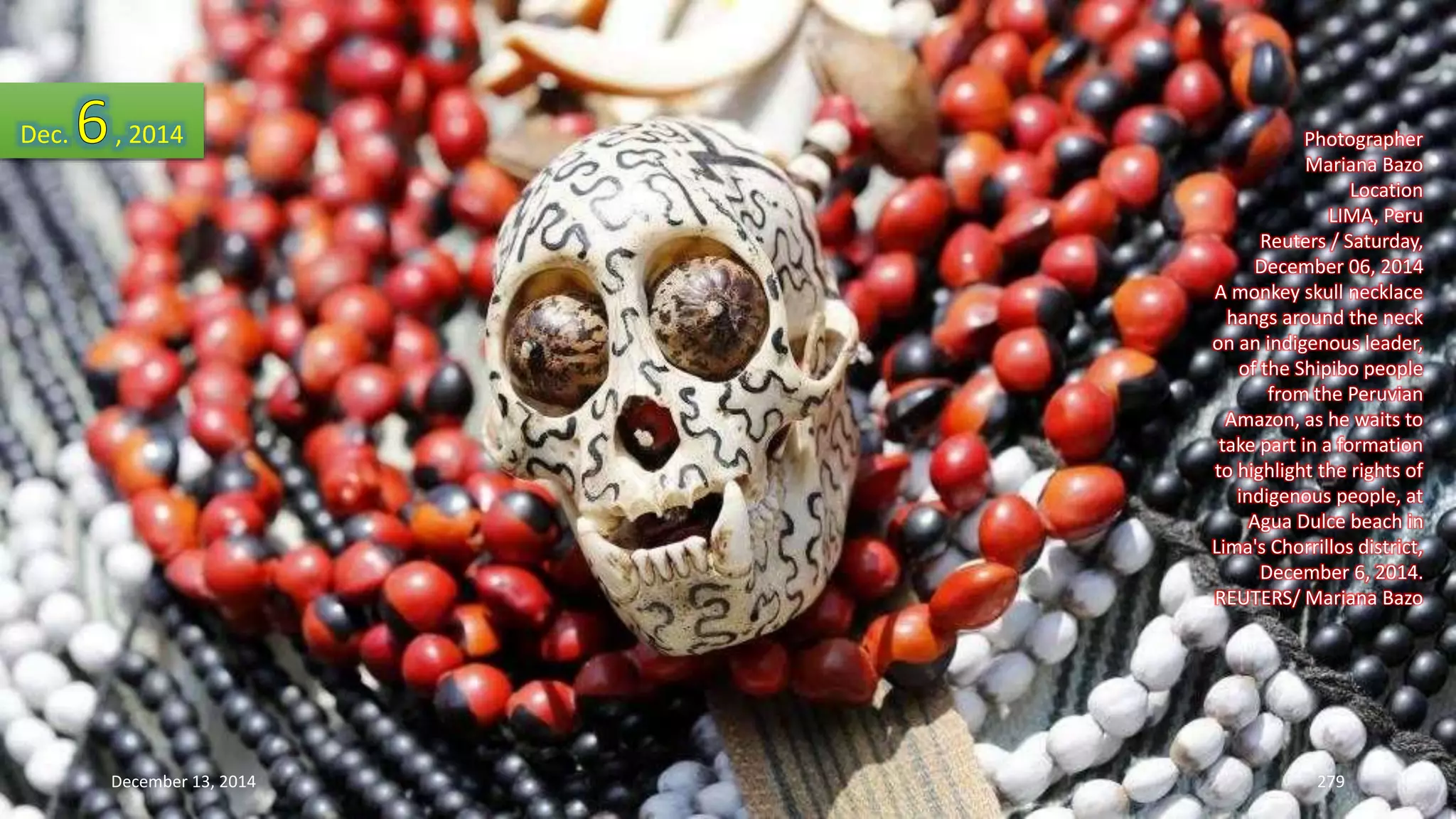 Photographer 
Mariana Bazo 
Location 
LIMA, Peru 
Reuters / Saturday, 
December 06, 2014 
A monkey skull necklace 
hangs around the neck 
on an indigenous leader, 
of the Shipibo people 
from the Peruvian 
Amazon, as he waits to 
take part in a formation 
to highlight the rights of 
indigenous people, at 
Agua Dulce beach in 
Lima's Chorrillos district, 
December 6, 2014. 
REUTERS/ Mariana Bazo 
Dec. , 2014 
December 13, 2014 279 
 
