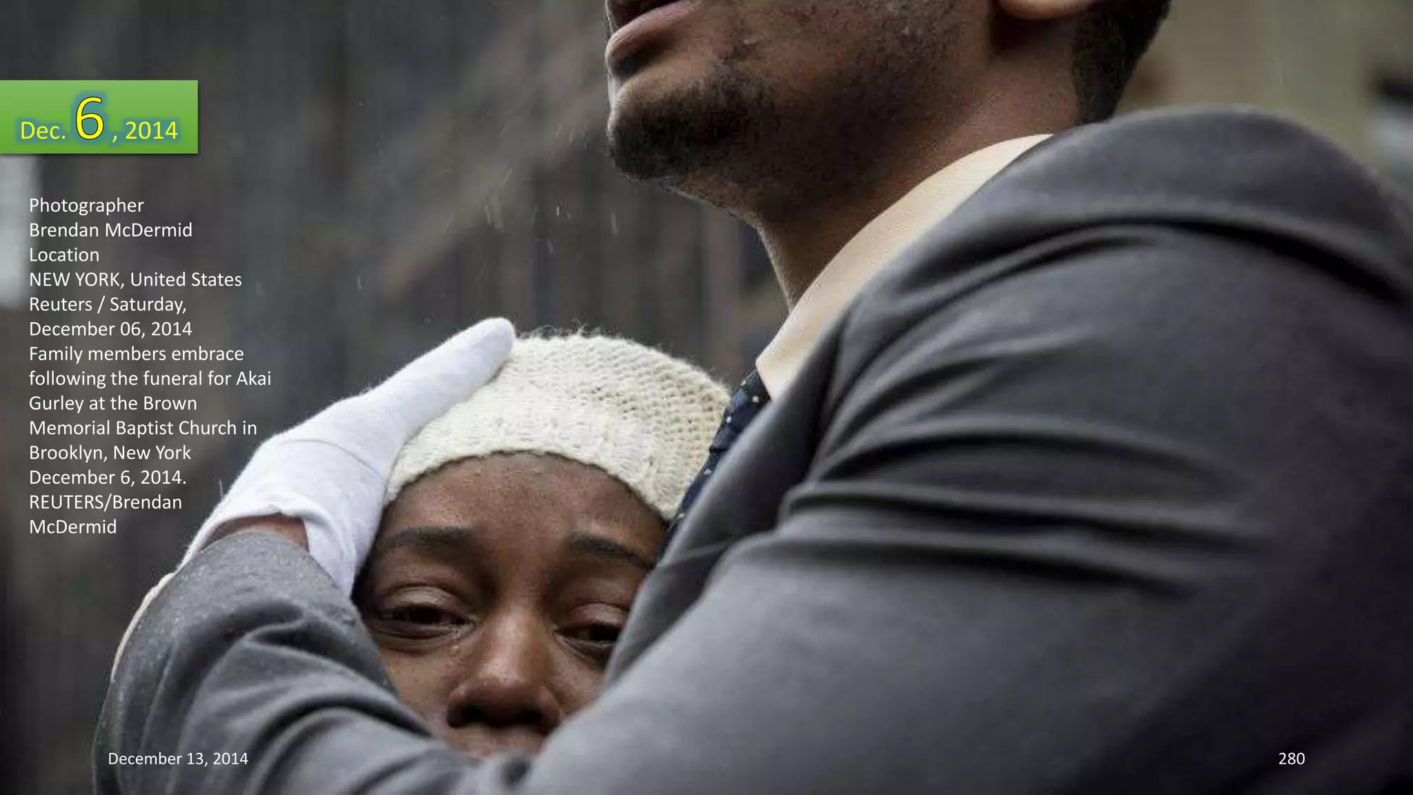 Dec. , 2014 
Photographer 
Brendan McDermid 
Location 
NEW YORK, United States 
Reuters / Saturday, 
December 06, 2014 
Family members embrace 
following the funeral for Akai 
Gurley at the Brown 
Memorial Baptist Church in 
Brooklyn, New York 
December 6, 2014. 
REUTERS/Brendan 
McDermid 
December 13, 2014 280 
 