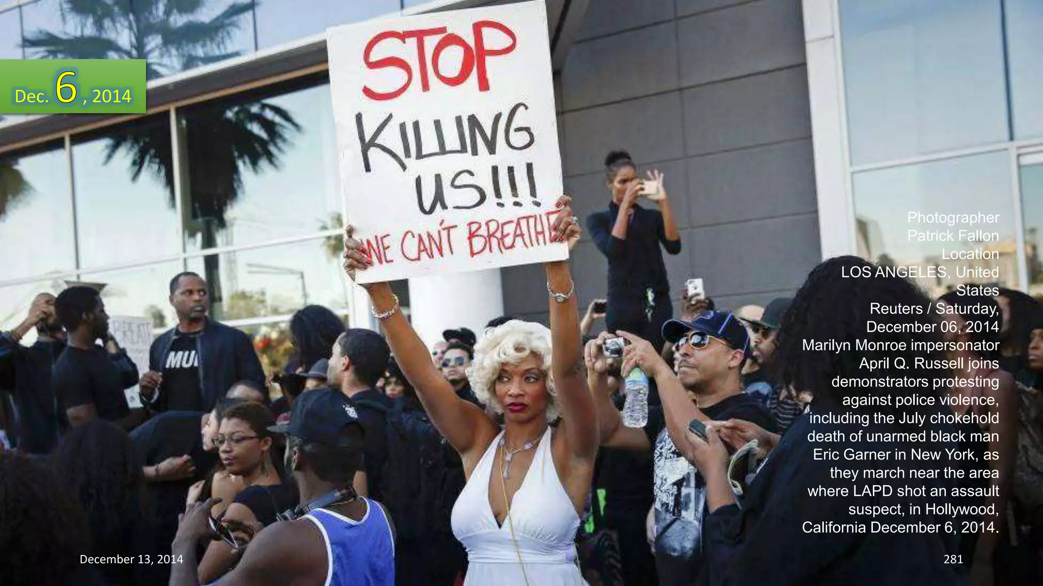 Photographer 
Patrick Fallon 
Location 
LOS ANGELES, United 
States 
Reuters / Saturday, 
December 06, 2014 
Marilyn Monroe impersonator 
April Q. Russell joins 
demonstrators protesting 
against police violence, 
including the July chokehold 
death of unarmed black man 
Eric Garner in New York, as 
they march near the area 
where LAPD shot an assault 
suspect, in Hollywood, 
California December 6, 2014. 
Dec. , 2014 
December 13, 2014 281 
 