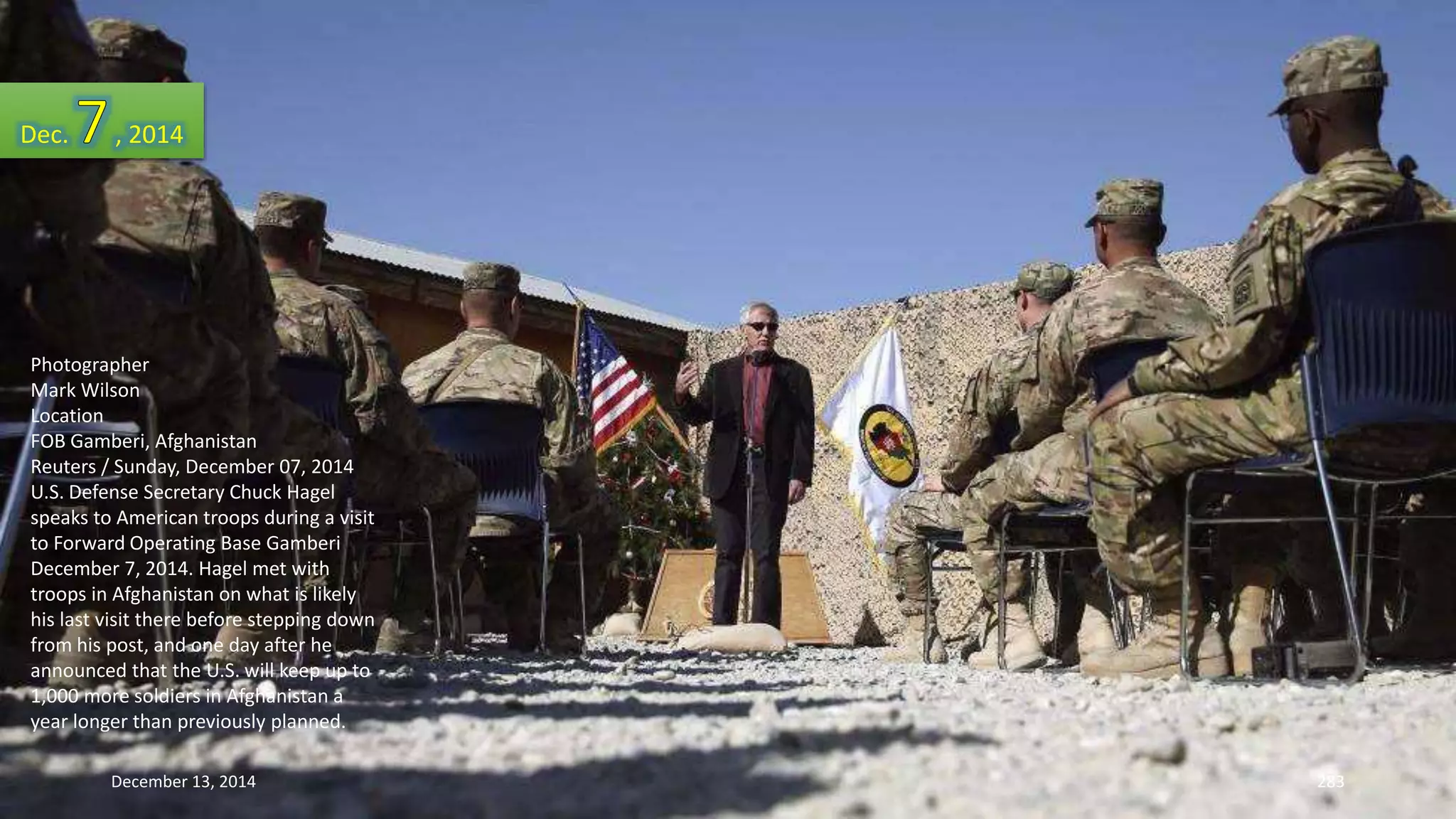 Dec. , 2014 
Photographer 
Mark Wilson 
Location 
FOB Gamberi, Afghanistan 
Reuters / Sunday, December 07, 2014 
U.S. Defense Secretary Chuck Hagel 
speaks to American troops during a visit 
to Forward Operating Base Gamberi 
December 7, 2014. Hagel met with 
troops in Afghanistan on what is likely 
his last visit there before stepping down 
from his post, and one day after he 
announced that the U.S. will keep up to 
1,000 more soldiers in Afghanistan a 
year longer than previously planned. 
December 13, 2014 283 
 