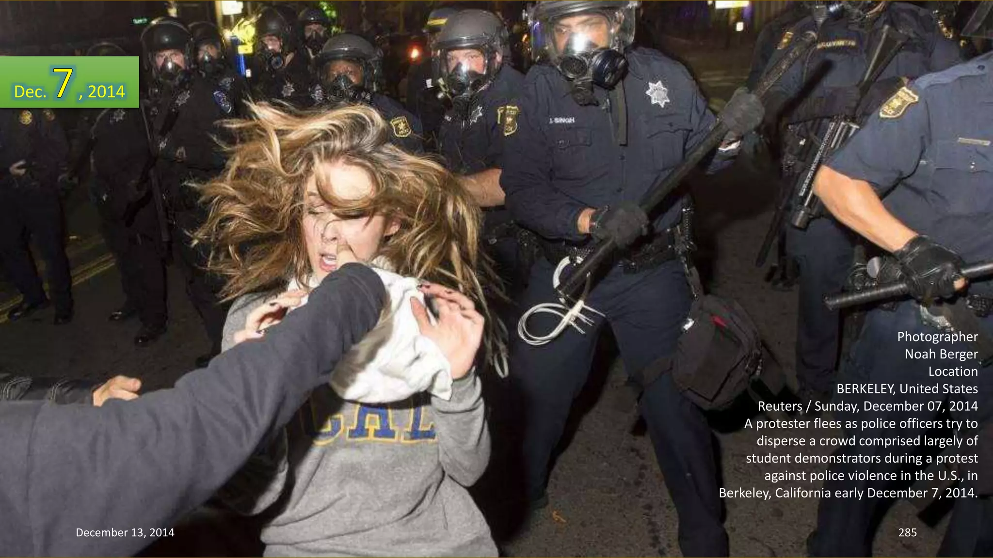 Photographer 
Noah Berger 
Location 
BERKELEY, United States 
Reuters / Sunday, December 07, 2014 
A protester flees as police officers try to 
disperse a crowd comprised largely of 
student demonstrators during a protest 
against police violence in the U.S., in 
Berkeley, California early December 7, 2014. 
Dec. , 2014 
December 13, 2014 285 
 