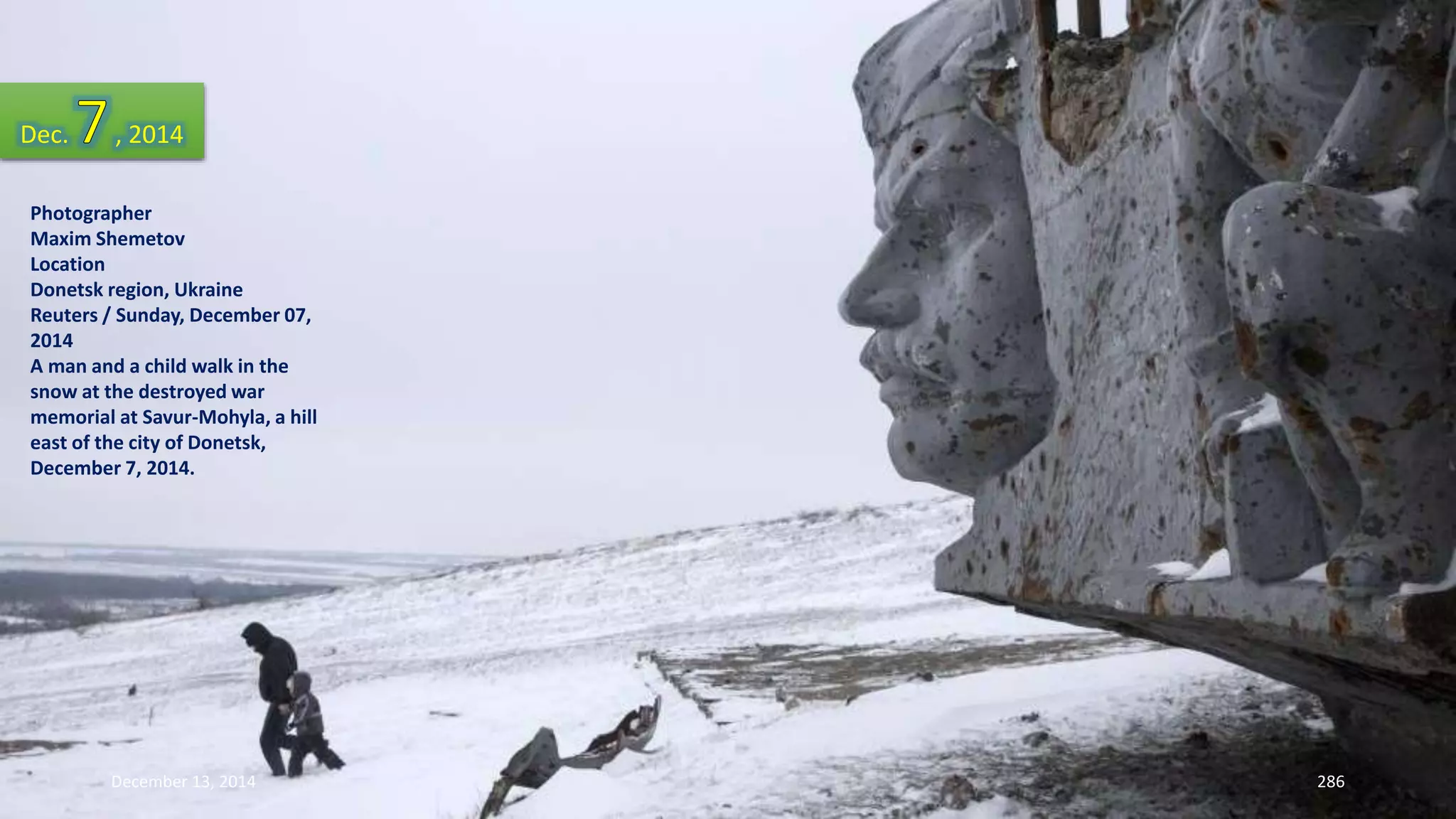 Dec. , 2014 
Photographer 
Maxim Shemetov 
Location 
Donetsk region, Ukraine 
Reuters / Sunday, December 07, 
2014 
A man and a child walk in the 
snow at the destroyed war 
memorial at Savur-Mohyla, a hill 
east of the city of Donetsk, 
December 7, 2014. 
December 13, 2014 286 
 