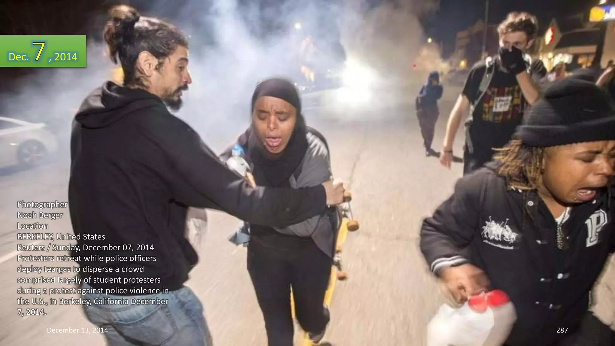 Dec. , 2014 
Photographer 
Noah Berger 
Location 
BERKELEY, United States 
Reuters / Sunday, December 07, 2014 
Protesters retreat while police officers 
deploy teargas to disperse a crowd 
comprised largely of student protesters 
during a protest against police violence in 
the U.S., in Berkeley, California December 
7, 2014. 
December 13, 2014 287 
 