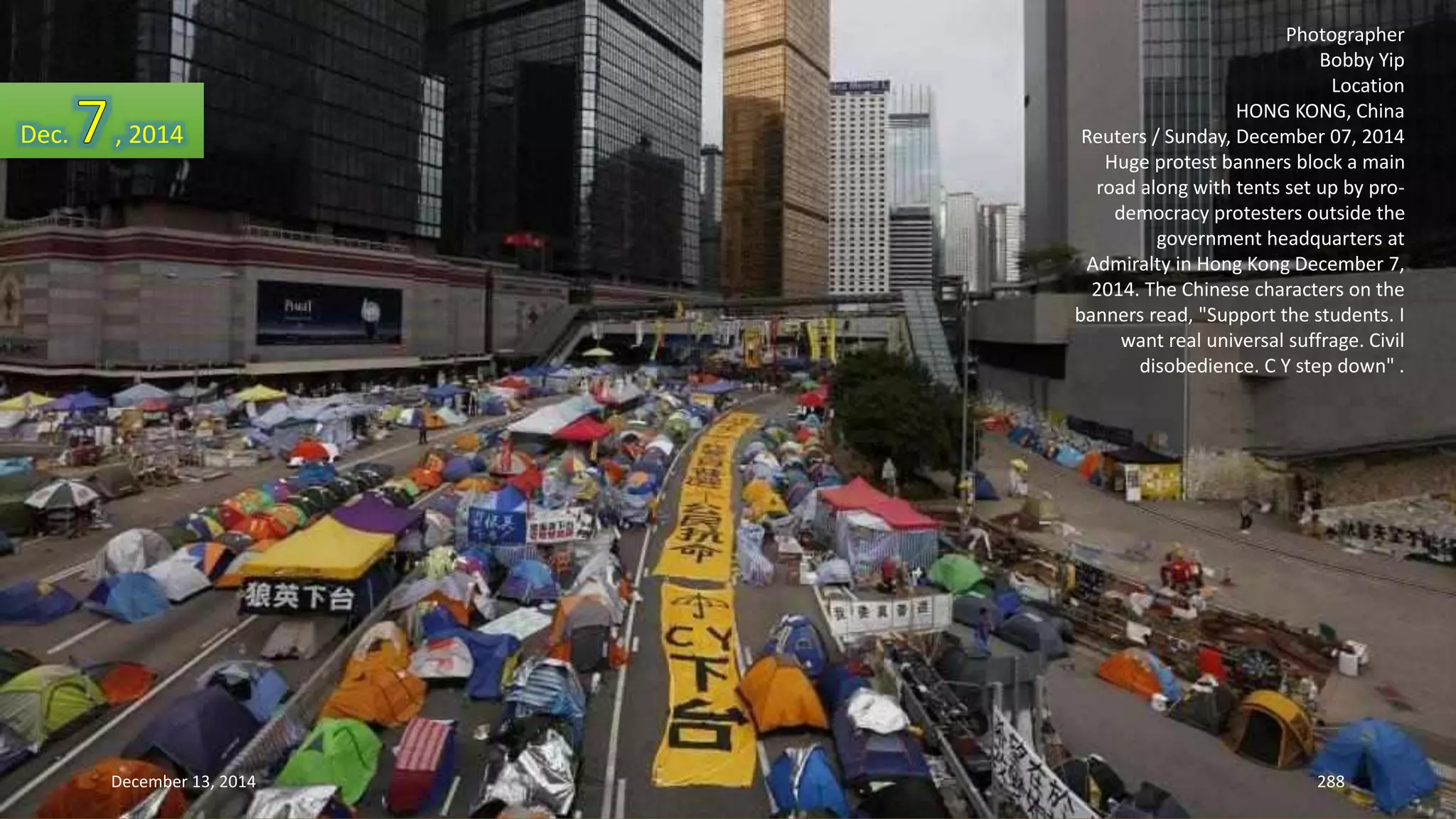 Photographer 
Bobby Yip 
Location 
HONG KONG, China 
Reuters / Sunday, December 07, 2014 
Huge protest banners block a main 
road along with tents set up by pro-democracy 
protesters outside the 
government headquarters at 
Admiralty in Hong Kong December 7, 
2014. The Chinese characters on the 
banners read, "Support the students. I 
want real universal suffrage. Civil 
disobedience. C Y step down" . 
Dec. , 2014 
December 13, 2014 288 
 