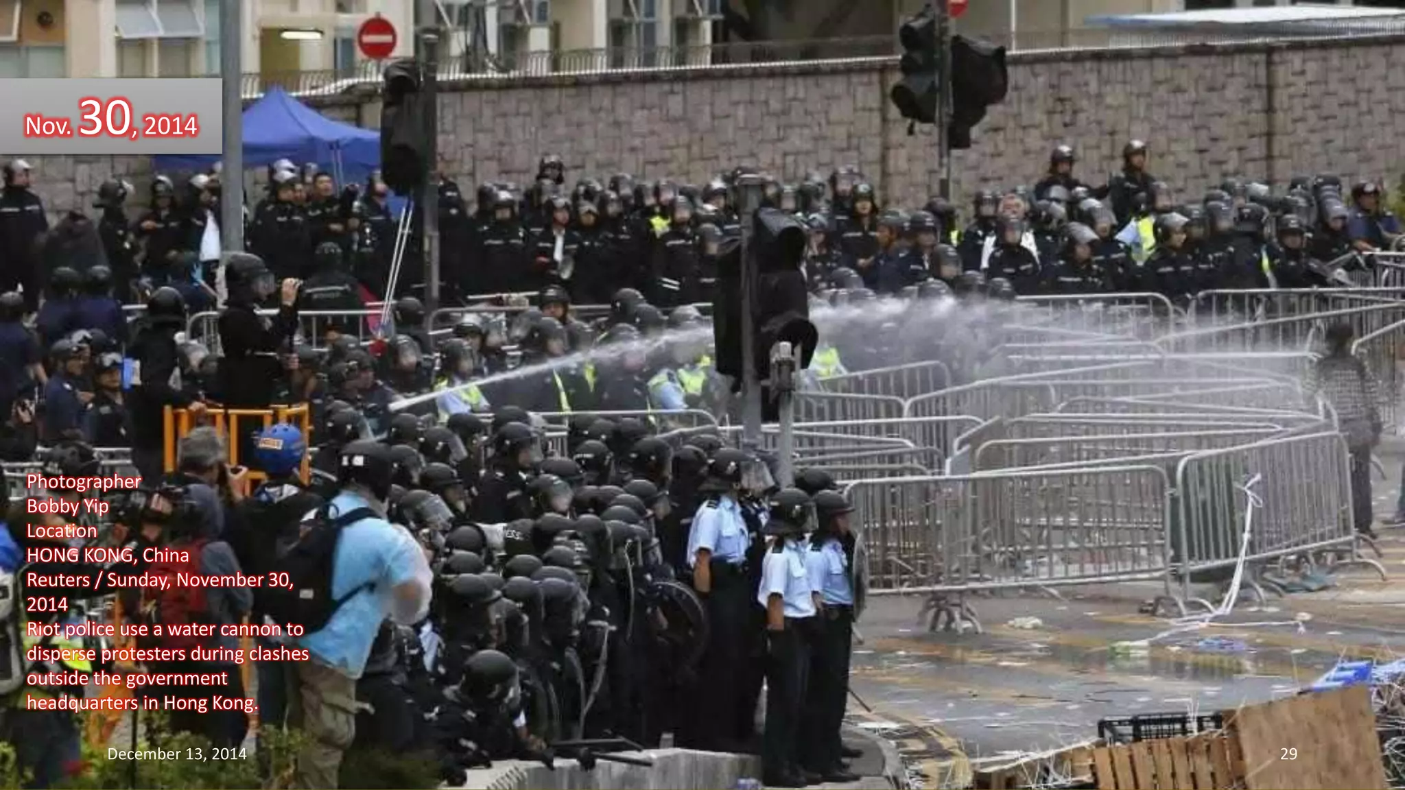 Nov. 30, 2014 
Photographer 
Bobby Yip 
Location 
HONG KONG, China 
Reuters / Sunday, November 30, 
2014 
Riot police use a water cannon to 
disperse protesters during clashes 
outside the government 
headquarters in Hong Kong. 
December 13, 2014 29 
 