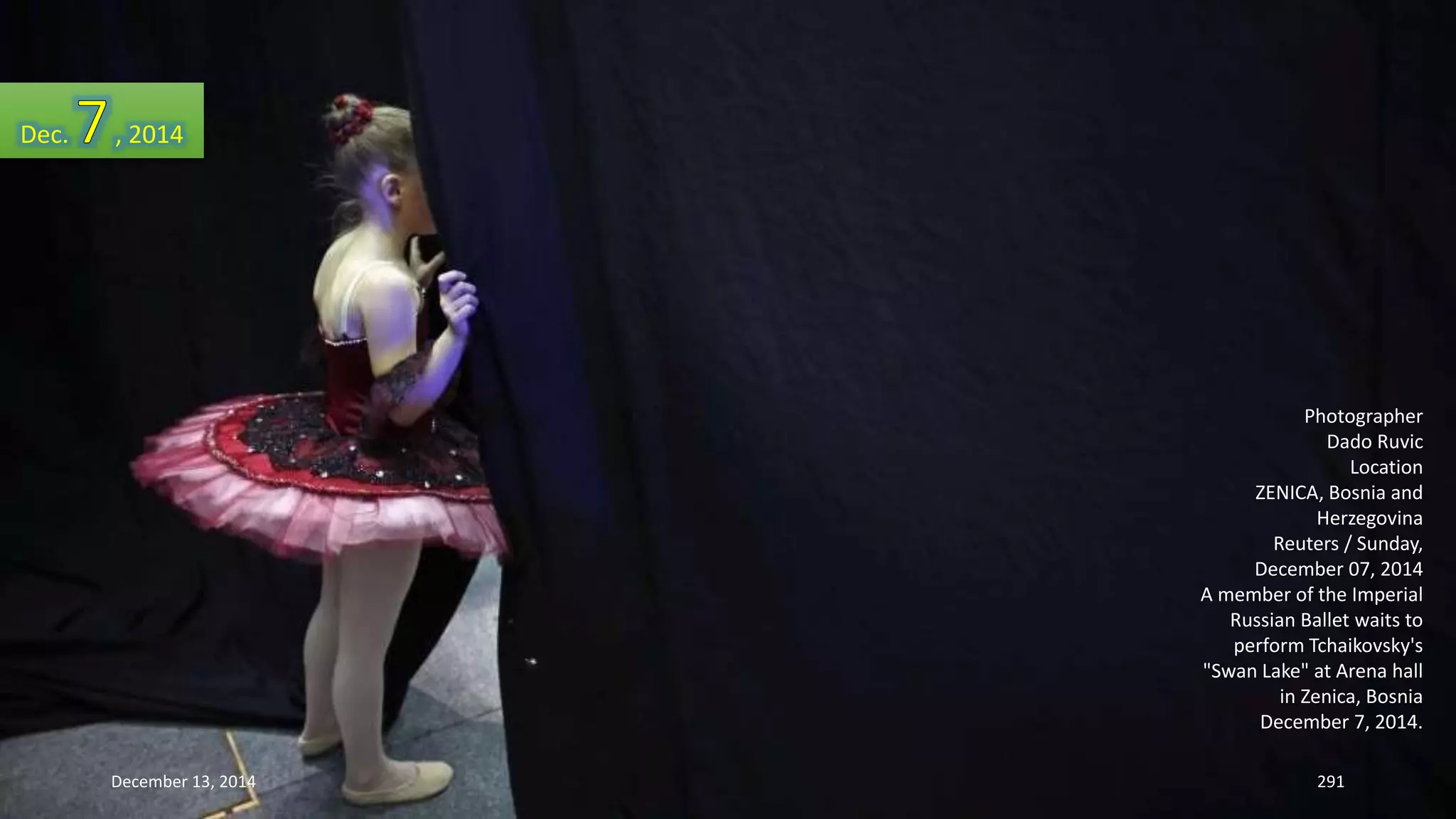 Photographer 
Dado Ruvic 
Location 
ZENICA, Bosnia and 
Herzegovina 
Reuters / Sunday, 
December 07, 2014 
A member of the Imperial 
Russian Ballet waits to 
perform Tchaikovsky's 
"Swan Lake" at Arena hall 
in Zenica, Bosnia 
December 7, 2014. 
Dec. , 2014 
December 13, 2014 291 
 