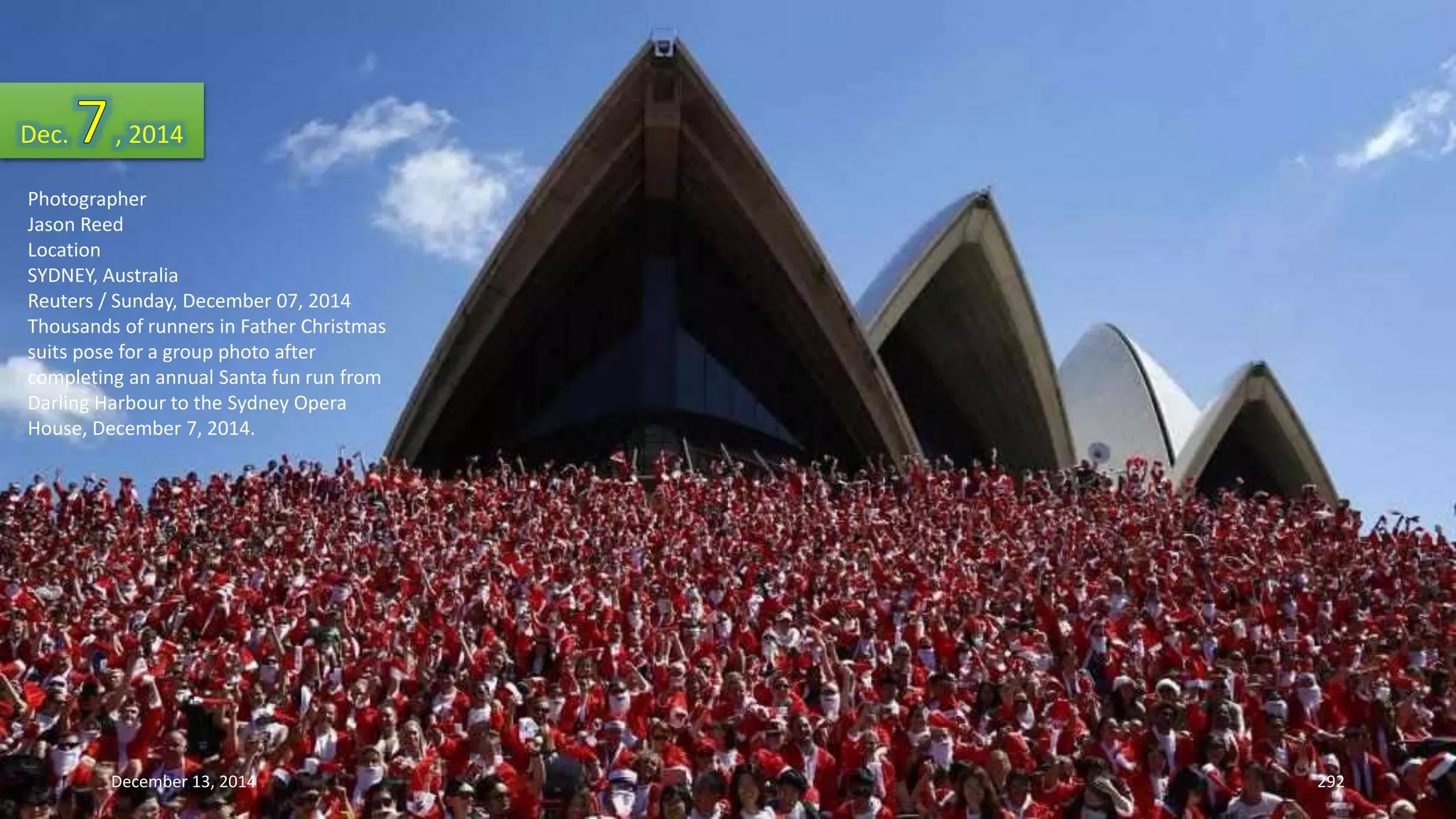 Dec. , 2014 
Photographer 
Jason Reed 
Location 
SYDNEY, Australia 
Reuters / Sunday, December 07, 2014 
Thousands of runners in Father Christmas 
suits pose for a group photo after 
completing an annual Santa fun run from 
Darling Harbour to the Sydney Opera 
House, December 7, 2014. 
December 13, 2014 292 
 