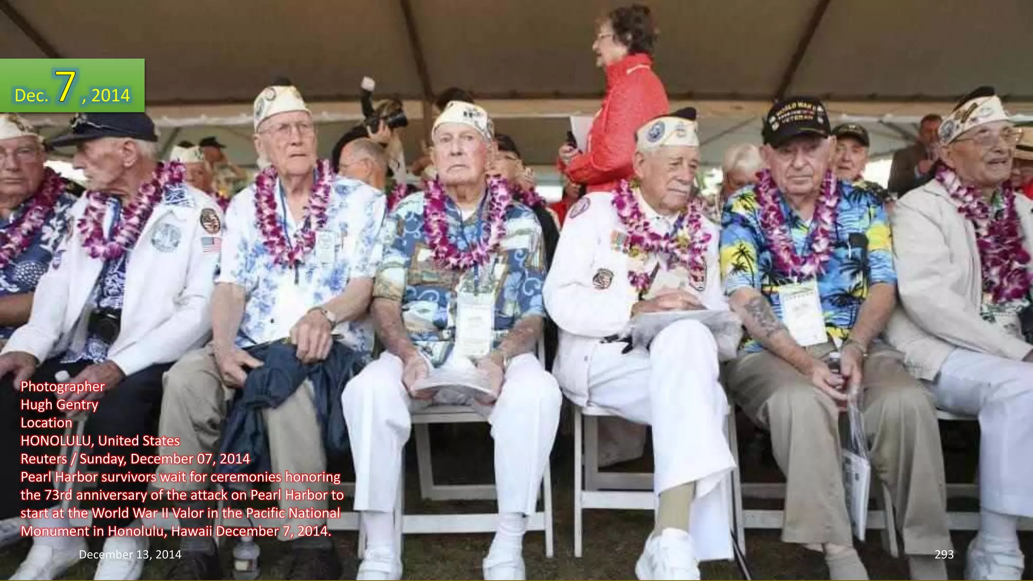 Dec. , 2014 
Photographer 
Hugh Gentry 
Location 
HONOLULU, United States 
Reuters / Sunday, December 07, 2014 
Pearl Harbor survivors wait for ceremonies honoring 
the 73rd anniversary of the attack on Pearl Harbor to 
start at the World War II Valor in the Pacific National 
Monument in Honolulu, Hawaii December 7, 2014. 
December 13, 2014 293 
 