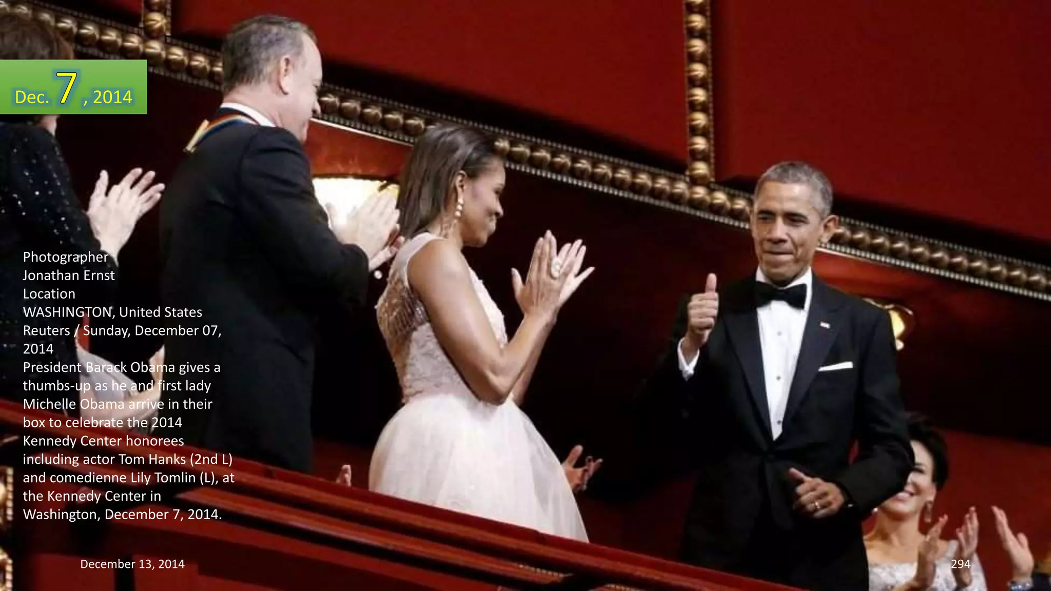 Dec. , 2014 
Photographer 
Jonathan Ernst 
Location 
WASHINGTON, United States 
Reuters / Sunday, December 07, 
2014 
President Barack Obama gives a 
thumbs-up as he and first lady 
Michelle Obama arrive in their 
box to celebrate the 2014 
Kennedy Center honorees 
including actor Tom Hanks (2nd L) 
and comedienne Lily Tomlin (L), at 
the Kennedy Center in 
Washington, December 7, 2014. 
December 13, 2014 294 
 