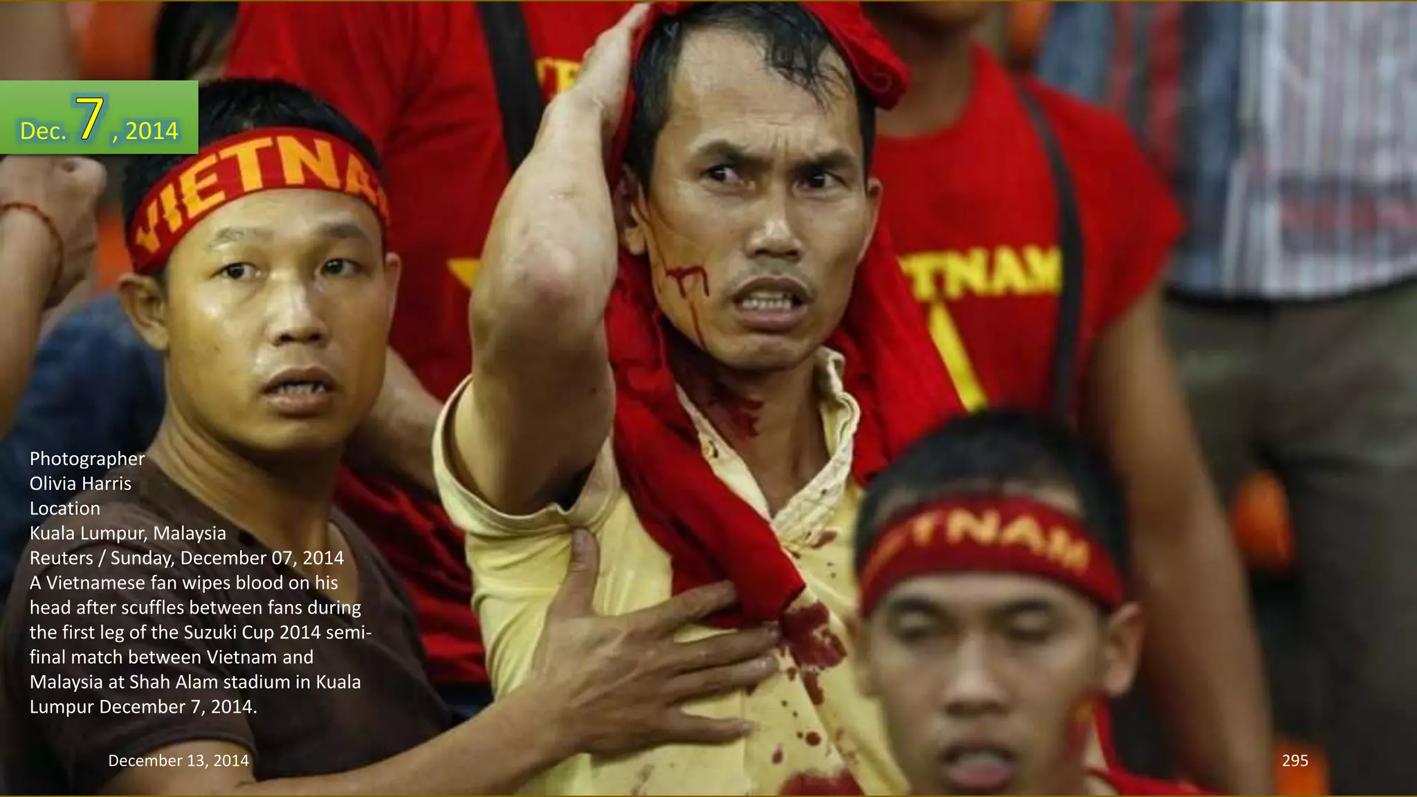 Dec. , 2014 
Photographer 
Olivia Harris 
Location 
Kuala Lumpur, Malaysia 
Reuters / Sunday, December 07, 2014 
A Vietnamese fan wipes blood on his 
head after scuffles between fans during 
the first leg of the Suzuki Cup 2014 semi-final 
match between Vietnam and 
Malaysia at Shah Alam stadium in Kuala 
Lumpur December 7, 2014. 
December 13, 2014 295 
 