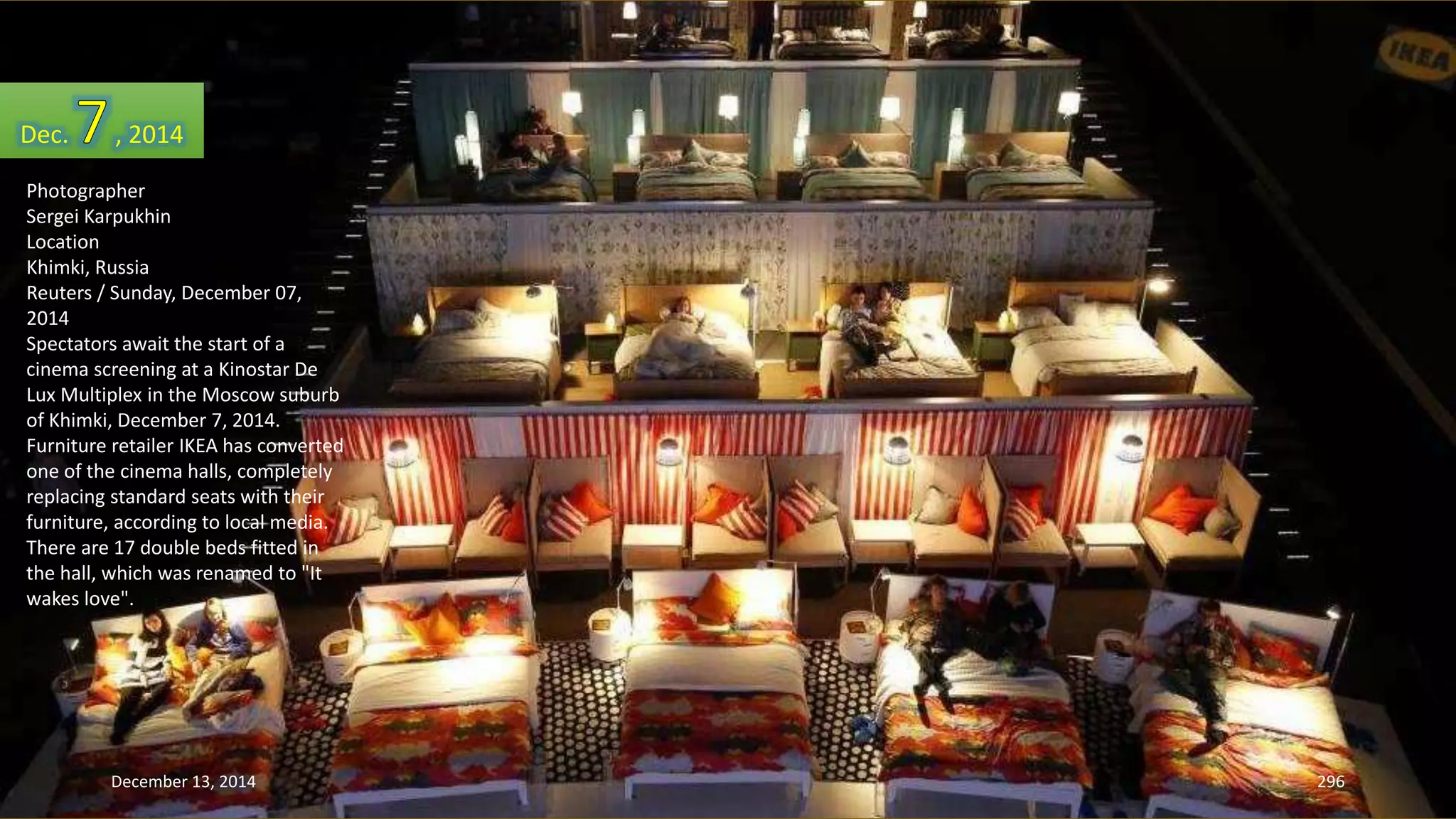Dec. , 2014 
Photographer 
Sergei Karpukhin 
Location 
Khimki, Russia 
Reuters / Sunday, December 07, 
2014 
Spectators await the start of a 
cinema screening at a Kinostar De 
Lux Multiplex in the Moscow suburb 
of Khimki, December 7, 2014. 
Furniture retailer IKEA has converted 
one of the cinema halls, completely 
replacing standard seats with their 
furniture, according to local media. 
There are 17 double beds fitted in 
the hall, which was renamed to "It 
wakes love". 
December 13, 2014 296 
 