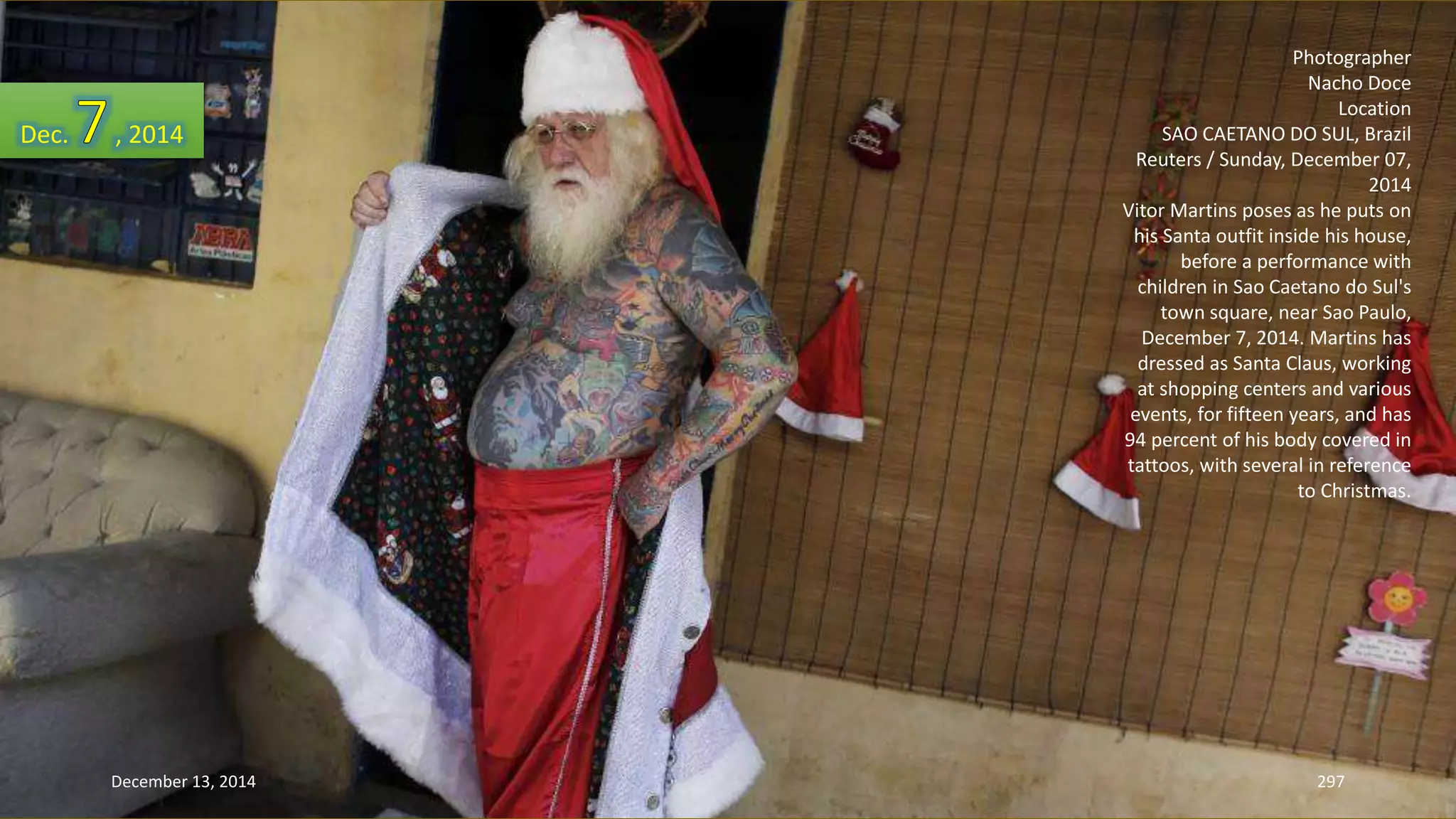 Photographer 
Nacho Doce 
Location 
SAO CAETANO DO SUL, Brazil 
Reuters / Sunday, December 07, 
2014 
Vitor Martins poses as he puts on 
his Santa outfit inside his house, 
before a performance with 
children in Sao Caetano do Sul's 
town square, near Sao Paulo, 
December 7, 2014. Martins has 
dressed as Santa Claus, working 
at shopping centers and various 
events, for fifteen years, and has 
94 percent of his body covered in 
tattoos, with several in reference 
to Christmas. 
Dec. , 2014 
December 13, 2014 297 
 