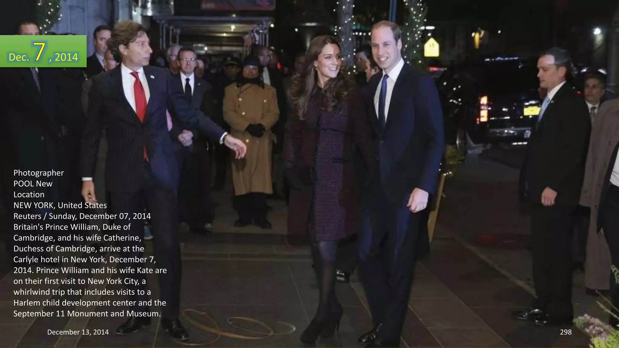 Dec. , 2014 
Photographer 
POOL New 
Location 
NEW YORK, United States 
Reuters / Sunday, December 07, 2014 
Britain's Prince William, Duke of 
Cambridge, and his wife Catherine, 
Duchess of Cambridge, arrive at the 
Carlyle hotel in New York, December 7, 
2014. Prince William and his wife Kate are 
on their first visit to New York City, a 
whirlwind trip that includes visits to a 
Harlem child development center and the 
September 11 Monument and Museum. 
December 13, 2014 298 
 