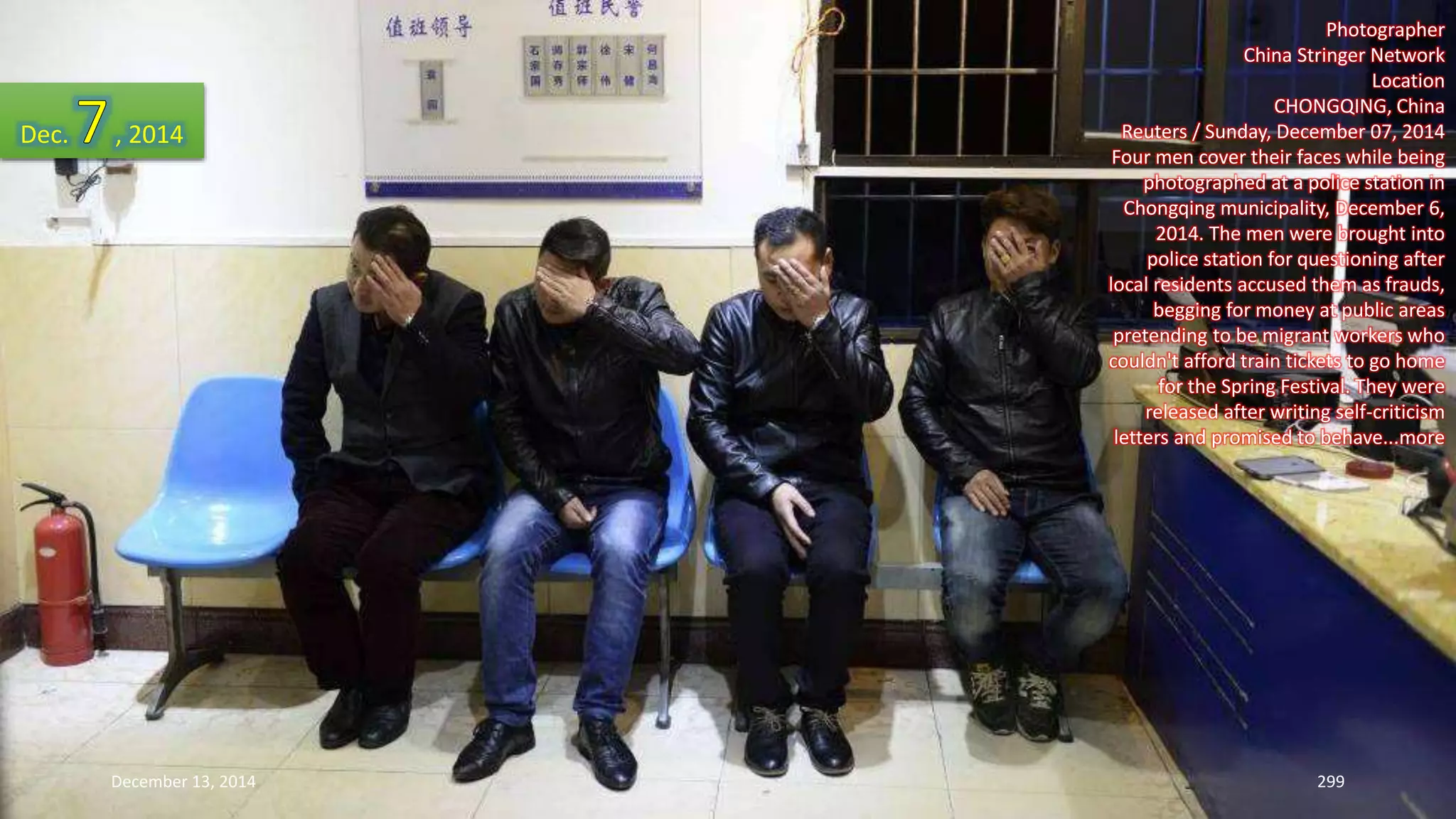 Photographer 
China Stringer Network 
Location 
CHONGQING, China 
Reuters / Sunday, December 07, 2014 
Four men cover their faces while being 
photographed at a police station in 
Chongqing municipality, December 6, 
2014. The men were brought into 
police station for questioning after 
local residents accused them as frauds, 
begging for money at public areas 
pretending to be migrant workers who 
couldn't afford train tickets to go home 
for the Spring Festival. They were 
released after writing self-criticism 
letters and promised to behave...more 
Dec. , 2014 
December 13, 2014 299 
 